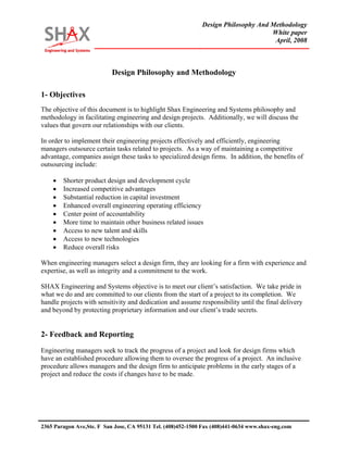 Design Philosophy And Methodology 
White paper 
April, 2008 
2365 Paragon Ave,Ste. F San Jose, CA 95131 Tel. (408)452-1500 Fax (408)441-0634 www.shax-eng.com 
Design Philosophy and Methodology 
1- Objectives 
The objective of this document is to highlight Shax Engineering and Systems philosophy and methodology in facilitating engineering and design projects. Additionally, we will discuss the values that govern our relationships with our clients. 
In order to implement their engineering projects effectively and efficiently, engineering managers outsource certain tasks related to projects. As a way of maintaining a competitive advantage, companies assign these tasks to specialized design firms. In addition, the benefits of outsourcing include: 
• Shorter product design and development cycle 
• Increased competitive advantages 
• Substantial reduction in capital investment 
• Enhanced overall engineering operating efficiency 
• Center point of accountability 
• More time to maintain other business related issues 
• Access to new talent and skills 
• Access to new technologies 
• Reduce overall risks 
When engineering managers select a design firm, they are looking for a firm with experience and expertise, as well as integrity and a commitment to the work. 
SHAX Engineering and Systems objective is to meet our client’s satisfaction. We take pride in what we do and are committed to our clients from the start of a project to its completion. We handle projects with sensitivity and dedication and assume responsibility until the final delivery and beyond by protecting proprietary information and our client’s trade secrets. 
2- Feedback and Reporting 
Engineering managers seek to track the progress of a project and look for design firms which have an established procedure allowing them to oversee the progress of a project. An inclusive procedure allows managers and the design firm to anticipate problems in the early stages of a project and reduce the costs if changes have to be made.  
