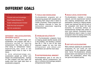 DIFFERENT GOALS
TOP PRE-ACCELERATION GOALS:
1. Provide tools and knowledge
2. Find Problem/Solution Fit
3. Foster entrepreneurial mindset
4. Build the local ecosystem
5. Get into accelerators
1.TOOLS AND KNOWLEDGE
Pre-Acceleration programs aim at
empowering people with valuable tools,
educating them about what it takes to
create a business. These programs are
also effective channels to raise the
community’s awareness regarding
entrepreneurship.
DIFFERENT PRE-ACCELERATORS,
DIFFERENT GOALS:
Especially in the earlier-stage pre-
accelerators, the program acts like a
discovery journey for aspiring
entrepreneurs: they take a glance at
what being an entrepreneur means,
experiencing also some of the
obstacles they’ll have to face in the
future.
In more advanced-stage pre-
accelerators people go further and
deeper into entrepreneurship, working
on their projects until they reach the
quality level that might lead them to
acceleration programs.
2.PROBLEM SOLUTION FIT
The Pre-Acceleration programs focus
on helping people identify exactly what
is the problem, and develop a solution
that ﬁts it. This is one of the most
important stages for any ﬁrst time
entrepreneur and where pre-
accelerators can add the most value.
4.BUILD LOCAL ECOSYSTEM
Pre-Accelerators maintain a strong
network, and link experienced mentors
and inspiring entrepreneurs with the
participants, working on helping people
create new startups that will be part of
the ecosystem and boost the local
economy. In countries without an
entrepreneurial mindset their action is
even more relevant. Everybody knows
what difference does it make in a local
ecosystem when the startup community
is truly connected and cooperates.
3.ENTREPRENEURIAL MINDSET
Pre-Accelerators goal is not only to
technically skill-up entrepreneurs, but
also to enhance and leverage people’s
entrepreneurial mindset.
5.GET INTO ACCELERATORS
Many startups applying for acceleration
programs do not fulﬁll all the
requirements, or the expected quality
level. Some Pre-Accelerators already
prepare teams and startups for the next
phase, the acceleration, where they
can grow and expand quickly.
 