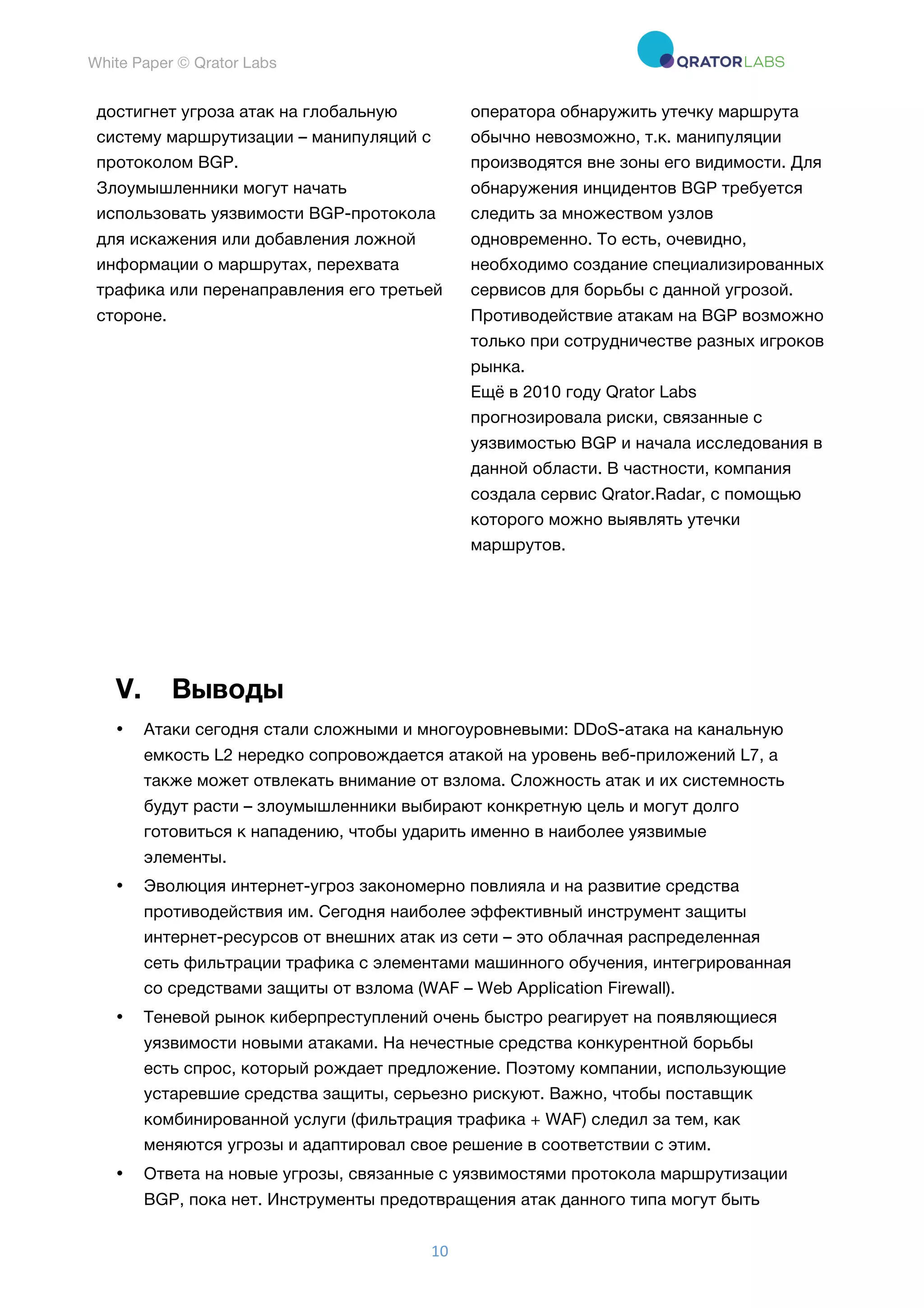 White Paper © Qrator Labs
10	
достигнет угроза атак на глобальную
систему маршрутизации – манипуляций с
протоколом BGP.
Злоумышленники могут начать
использовать уязвимости BGP-протокола
для искажения или добавления ложной
информации о маршрутах, перехвата
трафика или перенаправления его третьей
стороне.
оператора обнаружить утечку маршрута
обычно невозможно, т.к. манипуляции
производятся вне зоны его видимости. Для
обнаружения инцидентов BGP требуется
следить за множеством узлов
одновременно. То есть, очевидно,
необходимо создание специализированных
сервисов для борьбы с данной угрозой.
Противодействие атакам на BGP возможно
только при сотрудничестве разных игроков
рынка.
Ещё в 2010 году Qrator Labs
прогнозировала риски, связанные с
уязвимостью BGP и начала исследования в
данной области. В частности, компания
создала сервис Qrator.Radar, с помощью
которого можно выявлять утечки
маршрутов.
V. Выводы
• Атаки сегодня стали сложными и многоуровневыми: DDoS-атака на канальную
емкость L2 нередко сопровождается атакой на уровень веб-приложений L7, а
также может отвлекать внимание от взлома. Сложность атак и их системность
будут расти – злоумышленники выбирают конкретную цель и могут долго
готовиться к нападению, чтобы ударить именно в наиболее уязвимые
элементы.
• Эволюция интернет-угроз закономерно повлияла и на развитие средства
противодействия им. Сегодня наиболее эффективный инструмент защиты
интернет-ресурсов от внешних атак из сети – это облачная распределенная
сеть фильтрации трафика с элементами машинного обучения, интегрированная
со средствами защиты от взлома (WAF – Web Application Firewall).
• Теневой рынок киберпреступлений очень быстро реагирует на появляющиеся
уязвимости новыми атаками. На нечестные средства конкурентной борьбы
есть спрос, который рождает предложение. Поэтому компании, использующие
устаревшие средства защиты, серьезно рискуют. Важно, чтобы поставщик
комбинированной услуги (фильтрация трафика + WAF) следил за тем, как
меняются угрозы и адаптировал свое решение в соответствии с этим.
• Ответа на новые угрозы, связанные с уязвимостями протокола маршрутизации
BGP, пока нет. Инструменты предотвращения атак данного типа могут быть
 