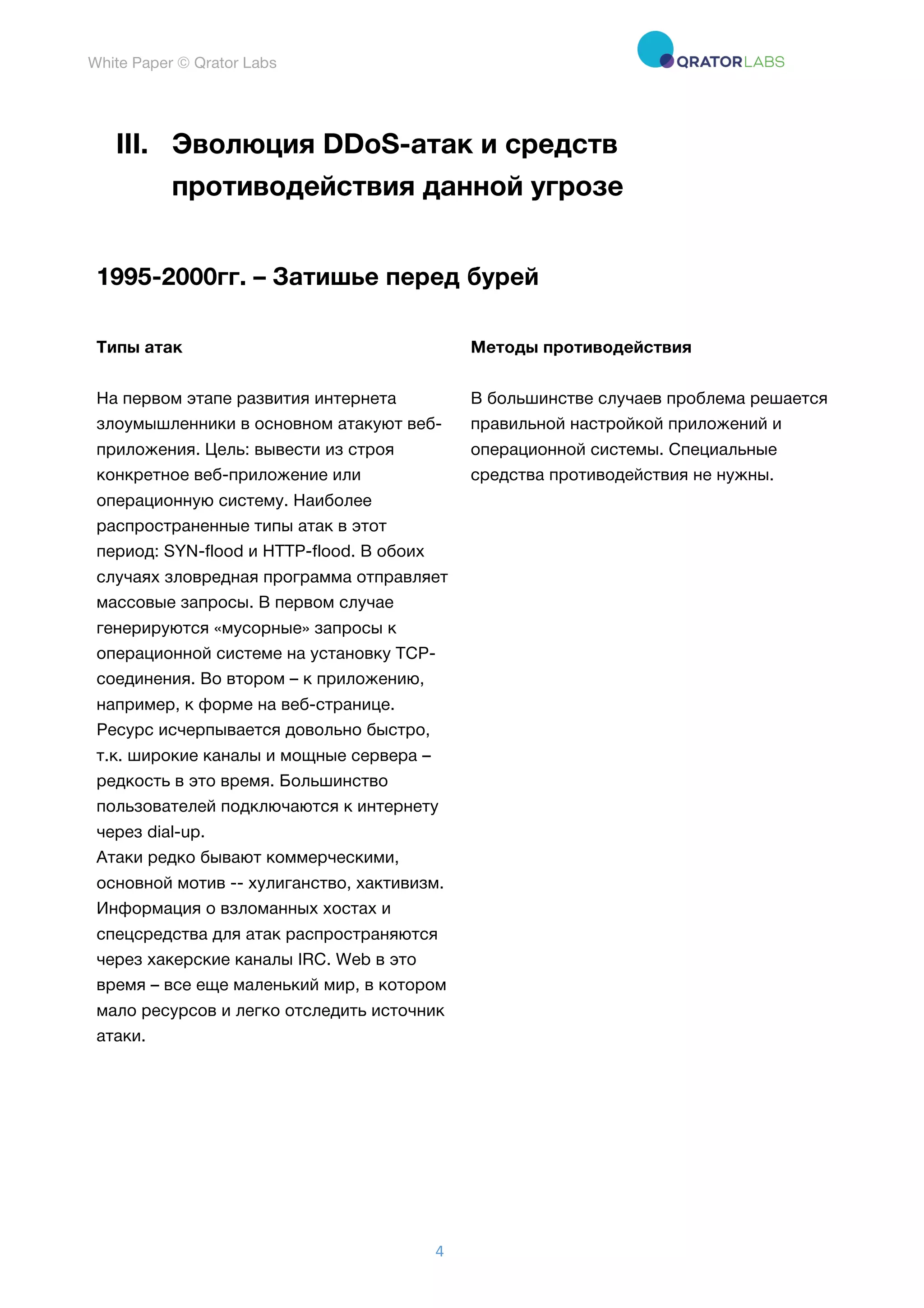 White Paper © Qrator Labs
4	
III. Эволюция DDoS-атак и средств
противодействия данной угрозе
1995-2000гг. – Затишье перед бурей
Типы атак Методы противодействия
На первом этапе развития интернета
злоумышленники в основном атакуют веб-
приложения. Цель: вывести из строя
конкретное веб-приложение или
операционную систему. Наиболее
распространенные типы атак в этот
период: SYN-flood и HTTP-flood. В обоих
случаях зловредная программа отправляет
массовые запросы. В первом случае
генерируются «мусорные» запросы к
операционной системе на установку TCP-
соединения. Во втором – к приложению,
например, к форме на веб-странице.
Ресурс исчерпывается довольно быстро,
т.к. широкие каналы и мощные сервера –
редкость в это время. Большинство
пользователей подключаются к интернету
через dial-up.
Атаки редко бывают коммерческими,
основной мотив -- хулиганство, хактивизм.
Информация о взломанных хостах и
спецсредства для атак распространяются
через хакерские каналы IRC. Web в это
время – все еще маленький мир, в котором
мало ресурсов и легко отследить источник
атаки.
В большинстве случаев проблема решается
правильной настройкой приложений и
операционной системы. Специальные
средства противодействия не нужны.
 