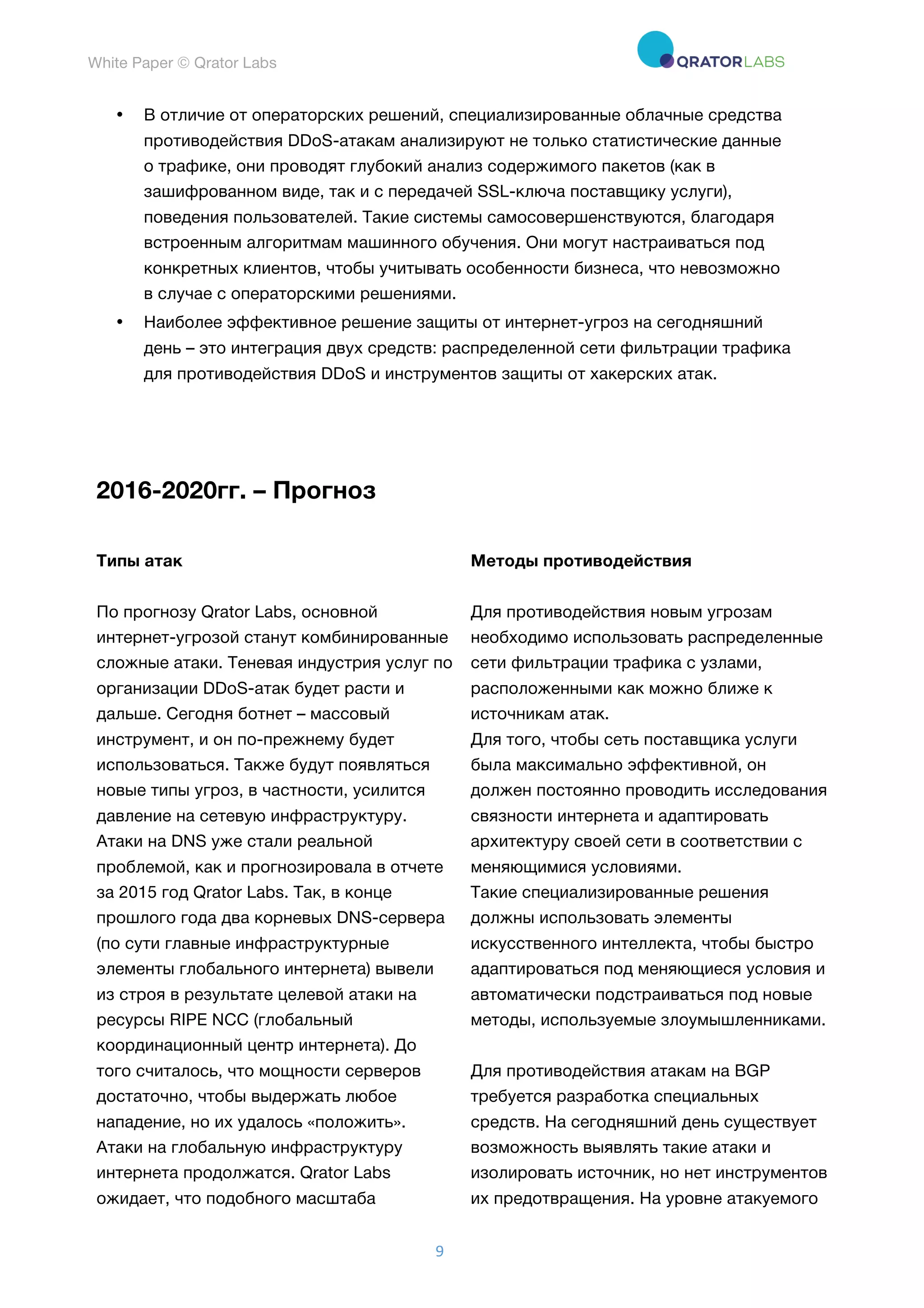 White Paper © Qrator Labs
9	
• В отличие от операторских решений, специализированные облачные средства
противодействия DDoS-атакам анализируют не только статистические данные
о трафике, они проводят глубокий анализ содержимого пакетов (как в
зашифрованном виде, так и с передачей SSL-ключа поставщику услуги),
поведения пользователей. Такие системы самосовершенствуются, благодаря
встроенным алгоритмам машинного обучения. Они могут настраиваться под
конкретных клиентов, чтобы учитывать особенности бизнеса, что невозможно
в случае с операторскими решениями.
• Наиболее эффективное решение защиты от интернет-угроз на сегодняшний
день – это интеграция двух средств: распределенной сети фильтрации трафика
для противодействия DDoS и инструментов защиты от хакерских атак.
2016-2020гг. – Прогноз
Типы атак Методы противодействия
По прогнозу Qrator Labs, основной
интернет-угрозой станут комбинированные
сложные атаки. Теневая индустрия услуг по
организации DDoS-атак будет расти и
дальше. Сегодня ботнет – массовый
инструмент, и он по-прежнему будет
использоваться. Также будут появляться
новые типы угроз, в частности, усилится
давление на сетевую инфраструктуру.
Атаки на DNS уже стали реальной
проблемой, как и прогнозировала в отчете
за 2015 год Qrator Labs. Так, в конце
прошлого года два корневых DNS-сервера
(по сути главные инфраструктурные
элементы глобального интернета) вывели
из строя в результате целевой атаки на
ресурсы RIPE NCC (глобальный
координационный центр интернета). До
того считалось, что мощности серверов
достаточно, чтобы выдержать любое
нападение, но их удалось «положить».
Атаки на глобальную инфраструктуру
интернета продолжатся. Qrator Labs
ожидает, что подобного масштаба
Для противодействия новым угрозам
необходимо использовать распределенные
сети фильтрации трафика с узлами,
расположенными как можно ближе к
источникам атак.
Для того, чтобы сеть поставщика услуги
была максимально эффективной, он
должен постоянно проводить исследования
связности интернета и адаптировать
архитектуру своей сети в соответствии с
меняющимися условиями.
Такие специализированные решения
должны использовать элементы
искусственного интеллекта, чтобы быстро
адаптироваться под меняющиеся условия и
автоматически подстраиваться под новые
методы, используемые злоумышленниками.
Для противодействия атакам на BGP
требуется разработка специальных
средств. На сегодняшний день существует
возможность выявлять такие атаки и
изолировать источник, но нет инструментов
их предотвращения. На уровне атакуемого
 