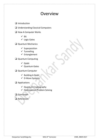 Deepankar Sandhibigraha MCA 4th
Semester CIME, BBSR 2017
Overview
 Introduction
 Understanding Classical Computers
 How A Computer Works
 Bit
 Logic Gates
 Quantum Mechanics
 Superposition
 Tunnelling
 Entanglement
 Quantum Computing
 Qubit
 Quantum Gates
 Quantum Computer
 Building A Qubit
 D-Wave Systems
 Applications
 Quantum Cryptography
 Optimisation Problem Solving
 Conclusion
 References
 