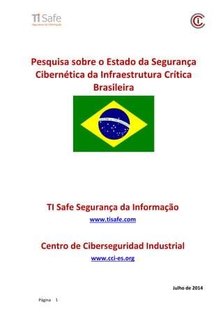 Página 1
Pesquisa sobre o Estado da Segurança
Cibernética da Infraestrutura Crítica
Brasileira
Julho de 2014
TI Safe Segurança da Informação
www.tisafe.com
Centro de Ciberseguridad Industrial
www.cci-es.org
 