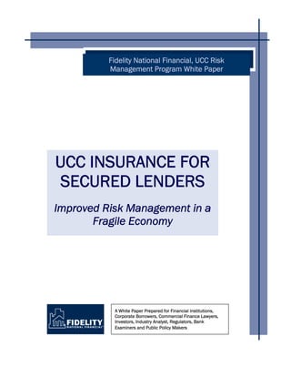 UCC INSURANCE FOR
SECURED LENDERS
Improved Risk Management in a
Fragile Economy
A White Paper Prepared for Financial Institutions,
Corporate Borrowers, Commercial Finance Lawyers,
Investors, Industry Analyst, Regulators, Bank
Examiners and Public Policy Makers
Fidelity National Financial, UCC Risk
Management Program White Paper
 