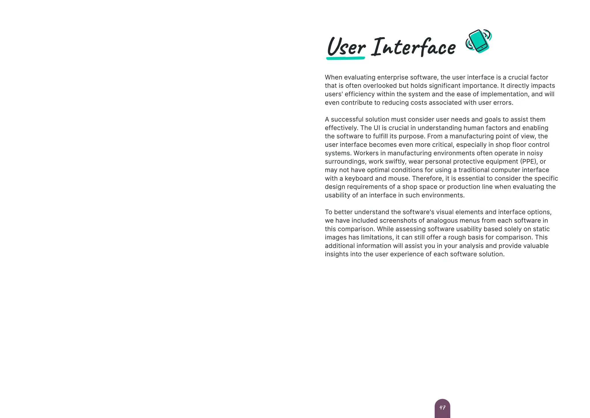 User Interface
When evaluating enterprise software, the user interface is a crucial factor
that is often overlooked but holds significant importance. It directly impacts
users' efficiency within the system and the ease of implementation, and will
even contribute to reducing costs associated with user errors.
A successful solution must consider user needs and goals to assist them
effectively. The UI is crucial in understanding human factors and enabling
the software to fulfill its purpose. From a manufacturing point of view, the
user interface becomes even more critical, especially in shop floor control
systems. Workers in manufacturing environments often operate in noisy
surroundings, work swiftly, wear personal protective equipment (PPE), or
may not have optimal conditions for using a traditional computer interface
with a keyboard and mouse. Therefore, it is essential to consider the specific
design requirements of a shop space or production line when evaluating the
usability of an interface in such environments.
To better understand the software's visual elements and interface options,
we have included screenshots of analogous menus from each software in
this comparison. While assessing software usability based solely on static
images has limitations, it can still offer a rough basis for comparison. This
additional information will assist you in your analysis and provide valuable
insights into the user experience of each software solution.
47
 