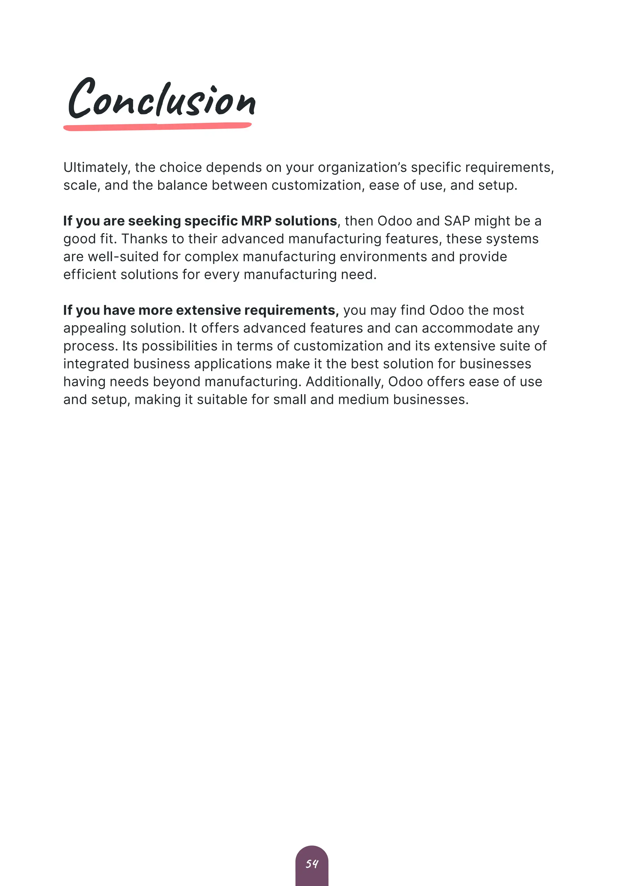 Conclusion
Ultimately, the choice depends on your organization’s specific requirements,
scale, and the balance between customization, ease of use, and setup.
If you are seeking specific MRP solutions, then Odoo and SAP might be a
good fit. Thanks to their advanced manufacturing features, these systems
are well-suited for complex manufacturing environments and provide
efficient solutions for every manufacturing need.
If you have more extensive requirements, you may find Odoo the most
appealing solution. It offers advanced features and can accommodate any
process. Its possibilities in terms of customization and its extensive suite of
integrated business applications make it the best solution for businesses
having needs beyond manufacturing. Additionally, Odoo offers ease of use
and setup, making it suitable for small and medium businesses.
54
 