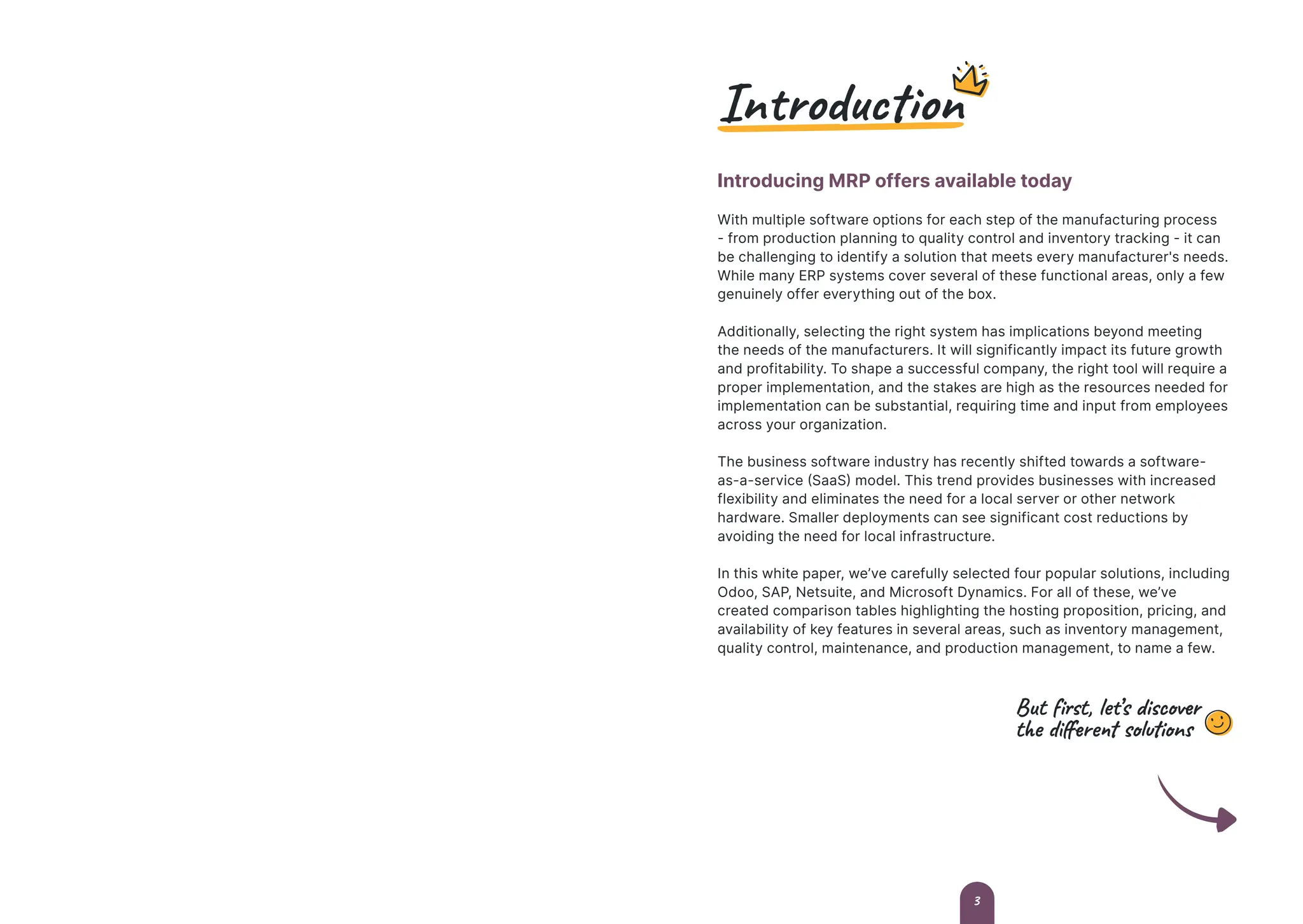 Introduction
Introducing MRP offers available today
With multiple software options for each step of the manufacturing process
- from production planning to quality control and inventory tracking - it can
be challenging to identify a solution that meets every manufacturer's needs.
While many ERP systems cover several of these functional areas, only a few
genuinely offer everything out of the box.
Additionally, selecting the right system has implications beyond meeting
the needs of the manufacturers. It will significantly impact its future growth
and profitability. To shape a successful company, the right tool will require a
proper implementation, and the stakes are high as the resources needed for
implementation can be substantial, requiring time and input from employees
across your organization.
The business software industry has recently shifted towards a software-
as-a-service (SaaS) model. This trend provides businesses with increased
flexibility and eliminates the need for a local server or other network
hardware. Smaller deployments can see significant cost reductions by
avoiding the need for local infrastructure.
In this white paper, we’ve carefully selected four popular solutions, including
Odoo, SAP, Netsuite, and Microsoft Dynamics. For all of these, we’ve
created comparison tables highlighting the hosting proposition, pricing, and
availability of key features in several areas, such as inventory management,
quality control, maintenance, and production management, to name a few.
But first, let’s discover
the different solutions
3
 