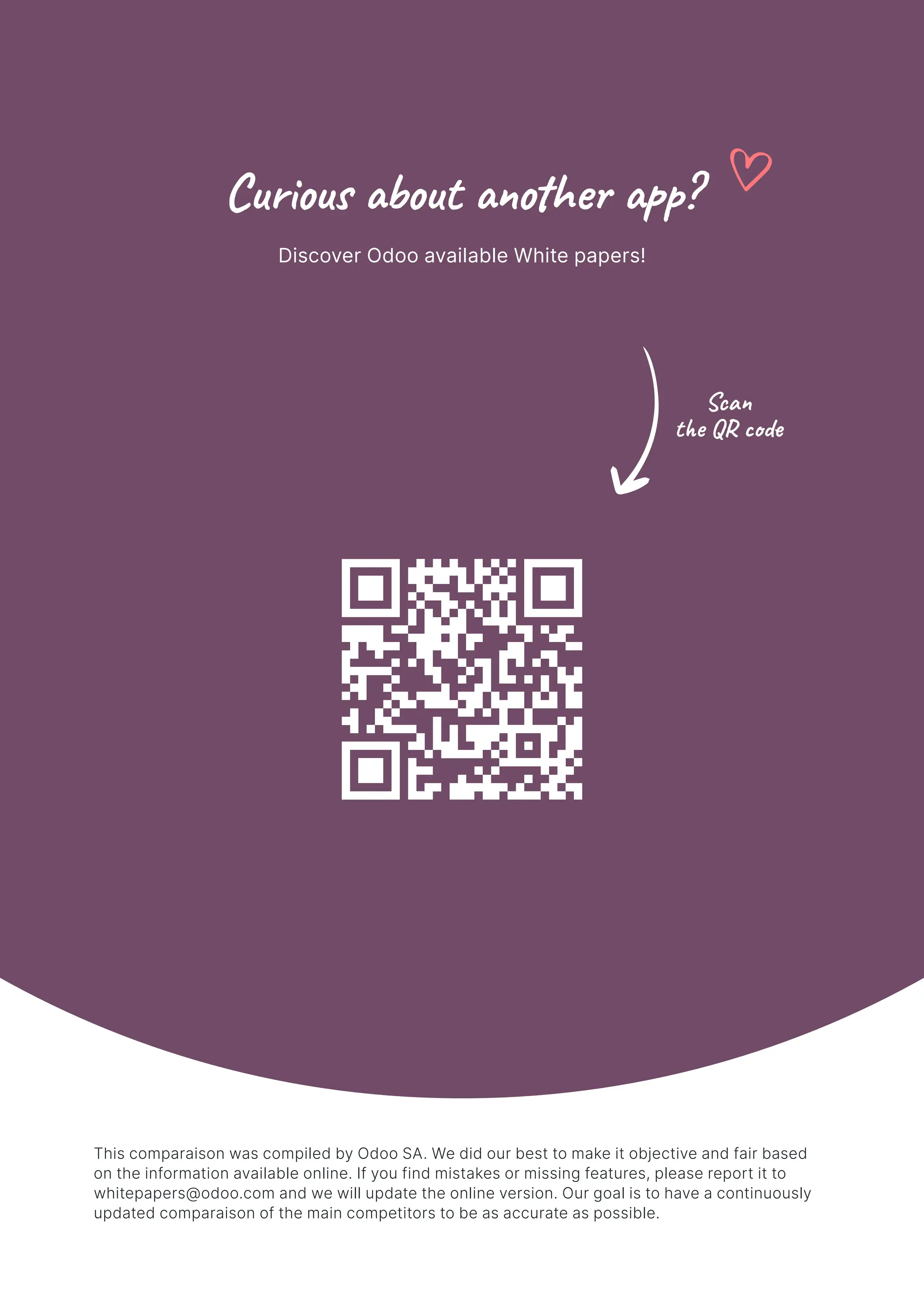 Curious about another app?
Discover Odoo available White papers!
Scan
the QR code
This comparaison was compiled by Odoo SA. We did our best to make it objective and fair based
on the information available online. If you find mistakes or missing features, please report it to
whitepapers@odoo.com and we will update the online version. Our goal is to have a continuously
updated comparaison of the main competitors to be as accurate as possible.
 