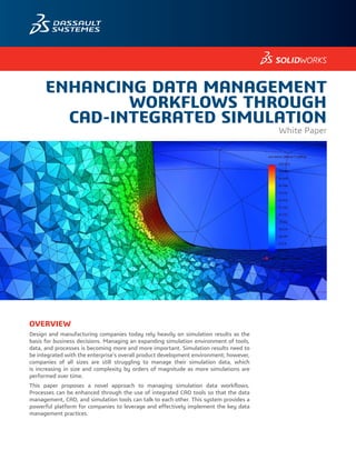 ENHANCING DATA MANAGEMENT
WORKFLOWS THROUGH
CAD-INTEGRATED SIMULATION
White Paper
OVERVIEW
Design and manufacturing companies today rely heavily on simulation results as the
basis for business decisions. Managing an expanding simulation environment of tools,
data, and processes is becoming more and more important. Simulation results need to
be integrated with the enterprise’s overall product development environment; however,
companies of all sizes are still struggling to manage their simulation data, which
is increasing in size and complexity by orders of magnitude as more simulations are
performed over time.
This paper proposes a novel approach to managing simulation data workflows.
Processes can be enhanced through the use of integrated CAD tools so that the data
management, CAD, and simulation tools can talk to each other. This system provides a
powerful platform for companies to leverage and effectively implement the key data
management practices.
 