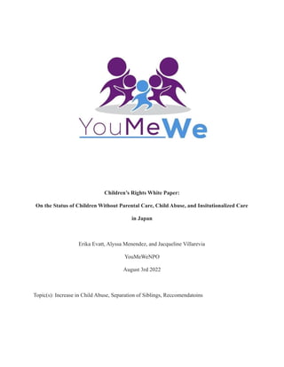 Children’s Rights White Paper:
On the Status of Children Without Parental Care, Child Abuse, and Insitutionalized Care
in Japan
Erika Evatt, Alyssa Menendez, and Jacqueline Villarevia
YouMeWeNPO
August 3rd 2022
Topic(s): Increase in Child Abuse, Separation of Siblings, Reccomendatoins
 