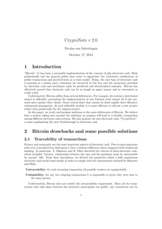 CryptoNote v 2.0
Nicolas van Saberhagen
October 17, 2013
1 Introduction
“Bitcoin” [1] has been a successful implementation of the concept of p2p electronic cash. Both
professionals and the general public have come to appreciate the convenient combination of
public transactions and proof-of-work as a trust model. Today, the user base of electronic cash
is growing at a steady pace; customers are attracted to low fees and the anonymity provided
by electronic cash and merchants value its predicted and decentralized emission. Bitcoin has
effectively proved that electronic cash can be as simple as paper money and as convenient as
credit cards.
Unfortunately, Bitcoin suffers from several deficiencies. For example, the system’s distributed
nature is inflexible, preventing the implementation of new features until almost all of the net-
work users update their clients. Some critical flaws that cannot be fixed rapidly deter Bitcoin’s
widespread propagation. In such inflexible models, it is more efficient to roll-out a new project
rather than perpetually fix the original project.
In this paper, we study and propose solutions to the main deficiencies of Bitcoin. We believe
that a system taking into account the solutions we propose will lead to a healthy competition
among different electronic cash systems. We also propose our own electronic cash, “CryptoNote”,
a name emphasizing the next breakthrough in electronic cash.
2 Bitcoin drawbacks and some possible solutions
2.1 Traceability of transactions
Privacy and anonymity are the most important aspects of electronic cash. Peer-to-peer payments
seek to be concealed from third party’s view, a distinct difference when compared with traditional
banking. In particular, T. Okamoto and K. Ohta described six criteria of ideal electronic cash,
which included “privacy: relationship between the user and his purchases must be untraceable
by anyone” [30]. From their description, we derived two properties which a fully anonymous
electronic cash model must satisfy in order to comply with the requirements outlined by Okamoto
and Ohta:
Untraceability: for each incoming transaction all possible senders are equiprobable.
Unlinkability: for any two outgoing transactions it is impossible to prove they were sent to
the same person.
Unfortunately, Bitcoin does not satisfy the untraceability requirement. Since all the trans-
actions that take place between the network’s participants are public, any transaction can be
1
 