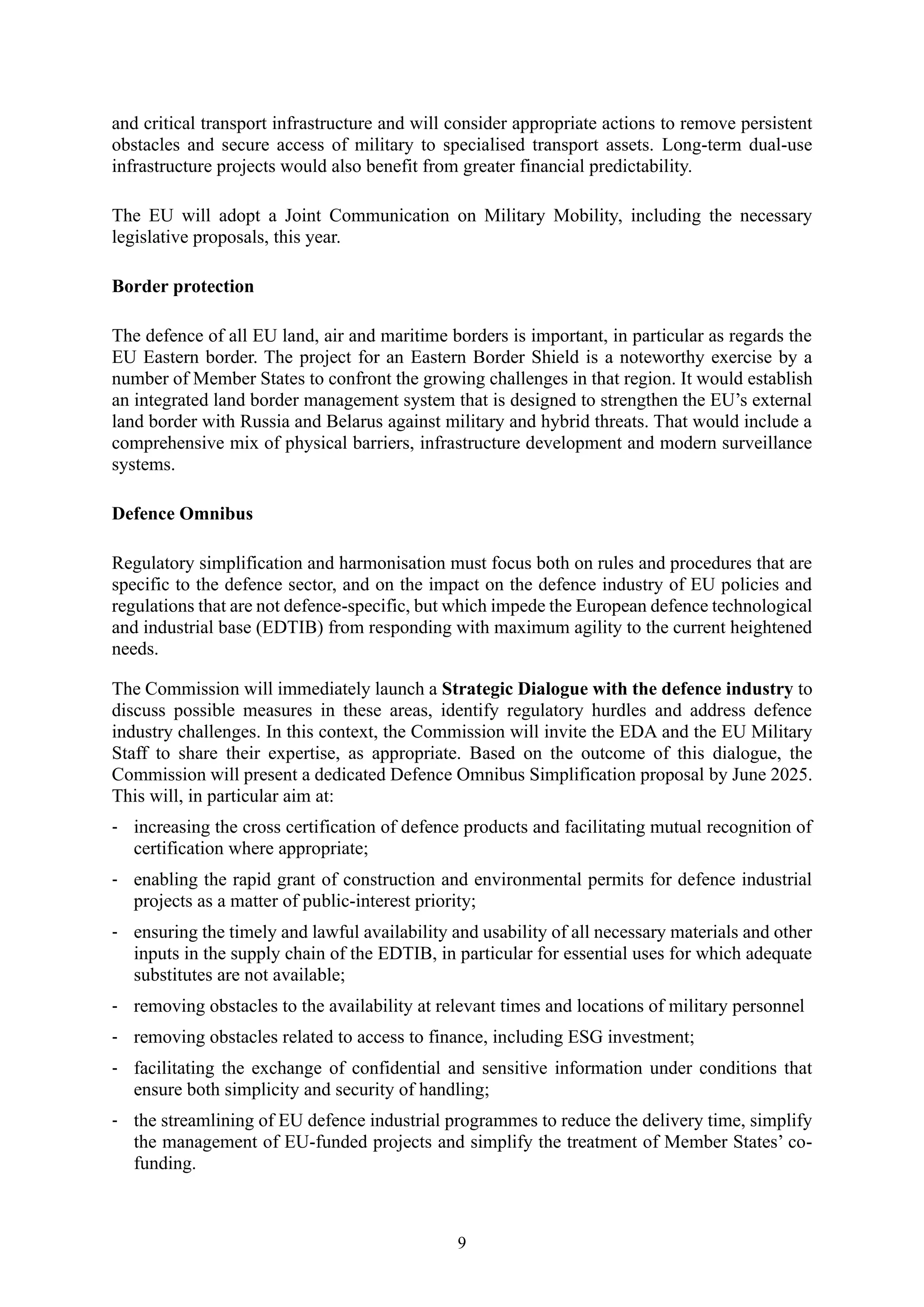 9
and critical transport infrastructure and will consider appropriate actions to remove persistent
obstacles and secure access of military to specialised transport assets. Long-term dual-use
infrastructure projects would also benefit from greater financial predictability.
The EU will adopt a Joint Communication on Military Mobility, including the necessary
legislative proposals, this year.
Border protection
The defence of all EU land, air and maritime borders is important, in particular as regards the
EU Eastern border. The project for an Eastern Border Shield is a noteworthy exercise by a
number of Member States to confront the growing challenges in that region. It would establish
an integrated land border management system that is designed to strengthen the EU’s external
land border with Russia and Belarus against military and hybrid threats. That would include a
comprehensive mix of physical barriers, infrastructure development and modern surveillance
systems.
Defence Omnibus
Regulatory simplification and harmonisation must focus both on rules and procedures that are
specific to the defence sector, and on the impact on the defence industry of EU policies and
regulations that are not defence-specific, but which impede the European defence technological
and industrial base (EDTIB) from responding with maximum agility to the current heightened
needs.
The Commission will immediately launch a Strategic Dialogue with the defence industry to
discuss possible measures in these areas, identify regulatory hurdles and address defence
industry challenges. In this context, the Commission will invite the EDA and the EU Military
Staff to share their expertise, as appropriate. Based on the outcome of this dialogue, the
Commission will present a dedicated Defence Omnibus Simplification proposal by June 2025.
This will, in particular aim at:
- increasing the cross certification of defence products and facilitating mutual recognition of
certification where appropriate;
- enabling the rapid grant of construction and environmental permits for defence industrial
projects as a matter of public-interest priority;
- ensuring the timely and lawful availability and usability of all necessary materials and other
inputs in the supply chain of the EDTIB, in particular for essential uses for which adequate
substitutes are not available;
- removing obstacles to the availability at relevant times and locations of military personnel
- removing obstacles related to access to finance, including ESG investment;
- facilitating the exchange of confidential and sensitive information under conditions that
ensure both simplicity and security of handling;
- the streamlining of EU defence industrial programmes to reduce the delivery time, simplify
the management of EU-funded projects and simplify the treatment of Member States’ co-
funding.
 