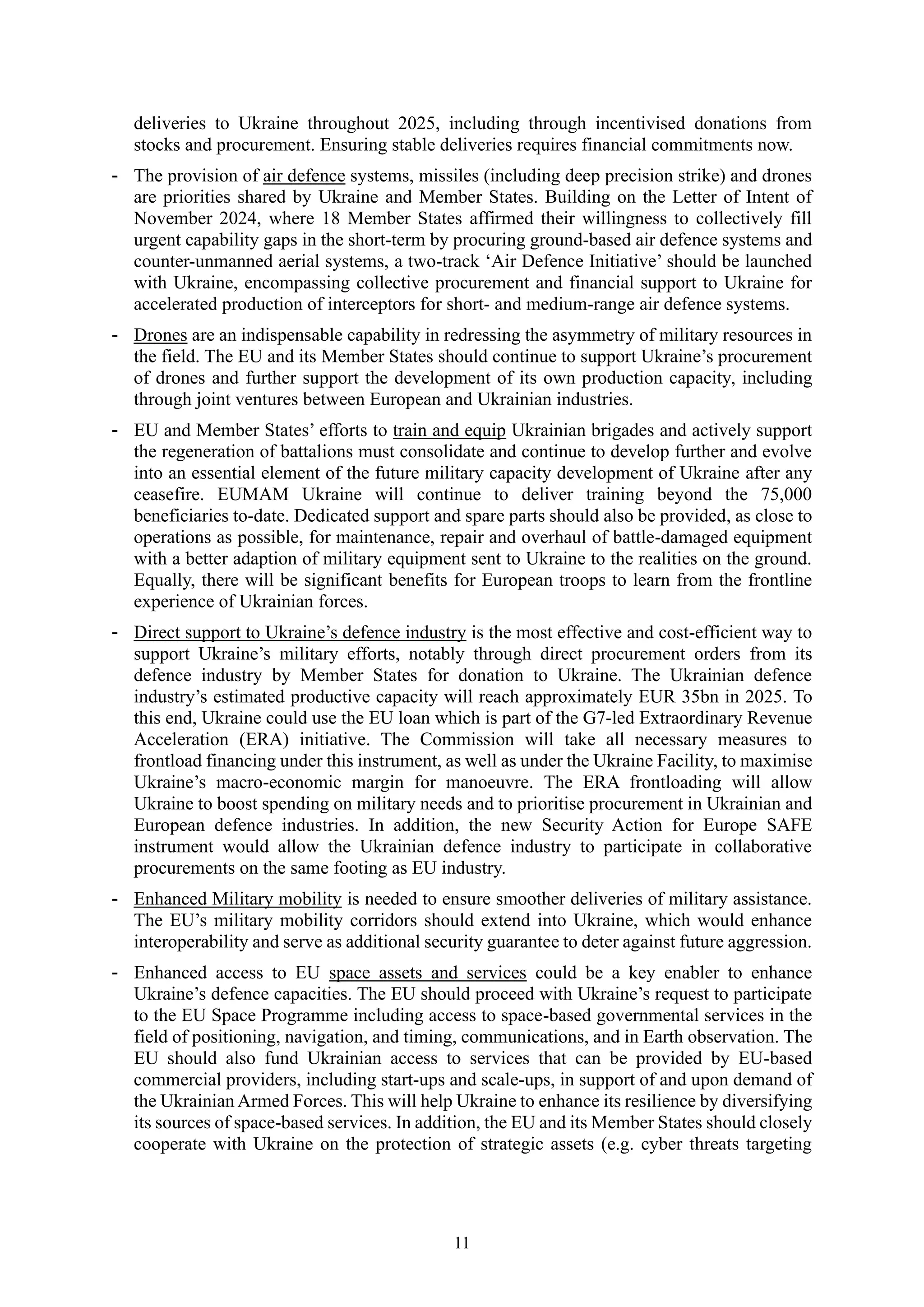 11
deliveries to Ukraine throughout 2025, including through incentivised donations from
stocks and procurement. Ensuring stable deliveries requires financial commitments now.
- The provision of air defence systems, missiles (including deep precision strike) and drones
are priorities shared by Ukraine and Member States. Building on the Letter of Intent of
November 2024, where 18 Member States affirmed their willingness to collectively fill
urgent capability gaps in the short-term by procuring ground-based air defence systems and
counter-unmanned aerial systems, a two-track ‘Air Defence Initiative’ should be launched
with Ukraine, encompassing collective procurement and financial support to Ukraine for
accelerated production of interceptors for short- and medium-range air defence systems.
- Drones are an indispensable capability in redressing the asymmetry of military resources in
the field. The EU and its Member States should continue to support Ukraine’s procurement
of drones and further support the development of its own production capacity, including
through joint ventures between European and Ukrainian industries.
- EU and Member States’ efforts to train and equip Ukrainian brigades and actively support
the regeneration of battalions must consolidate and continue to develop further and evolve
into an essential element of the future military capacity development of Ukraine after any
ceasefire. EUMAM Ukraine will continue to deliver training beyond the 75,000
beneficiaries to-date. Dedicated support and spare parts should also be provided, as close to
operations as possible, for maintenance, repair and overhaul of battle-damaged equipment
with a better adaption of military equipment sent to Ukraine to the realities on the ground.
Equally, there will be significant benefits for European troops to learn from the frontline
experience of Ukrainian forces.
- Direct support to Ukraine’s defence industry is the most effective and cost-efficient way to
support Ukraine’s military efforts, notably through direct procurement orders from its
defence industry by Member States for donation to Ukraine. The Ukrainian defence
industry’s estimated productive capacity will reach approximately EUR 35bn in 2025. To
this end, Ukraine could use the EU loan which is part of the G7-led Extraordinary Revenue
Acceleration (ERA) initiative. The Commission will take all necessary measures to
frontload financing under this instrument, as well as under the Ukraine Facility, to maximise
Ukraine’s macro-economic margin for manoeuvre. The ERA frontloading will allow
Ukraine to boost spending on military needs and to prioritise procurement in Ukrainian and
European defence industries. In addition, the new Security Action for Europe SAFE
instrument would allow the Ukrainian defence industry to participate in collaborative
procurements on the same footing as EU industry.
- Enhanced Military mobility is needed to ensure smoother deliveries of military assistance.
The EU’s military mobility corridors should extend into Ukraine, which would enhance
interoperability and serve as additional security guarantee to deter against future aggression.
- Enhanced access to EU space assets and services could be a key enabler to enhance
Ukraine’s defence capacities. The EU should proceed with Ukraine’s request to participate
to the EU Space Programme including access to space-based governmental services in the
field of positioning, navigation, and timing, communications, and in Earth observation. The
EU should also fund Ukrainian access to services that can be provided by EU-based
commercial providers, including start-ups and scale-ups, in support of and upon demand of
the Ukrainian Armed Forces. This will help Ukraine to enhance its resilience by diversifying
its sources of space-based services. In addition, the EU and its Member States should closely
cooperate with Ukraine on the protection of strategic assets (e.g. cyber threats targeting
 