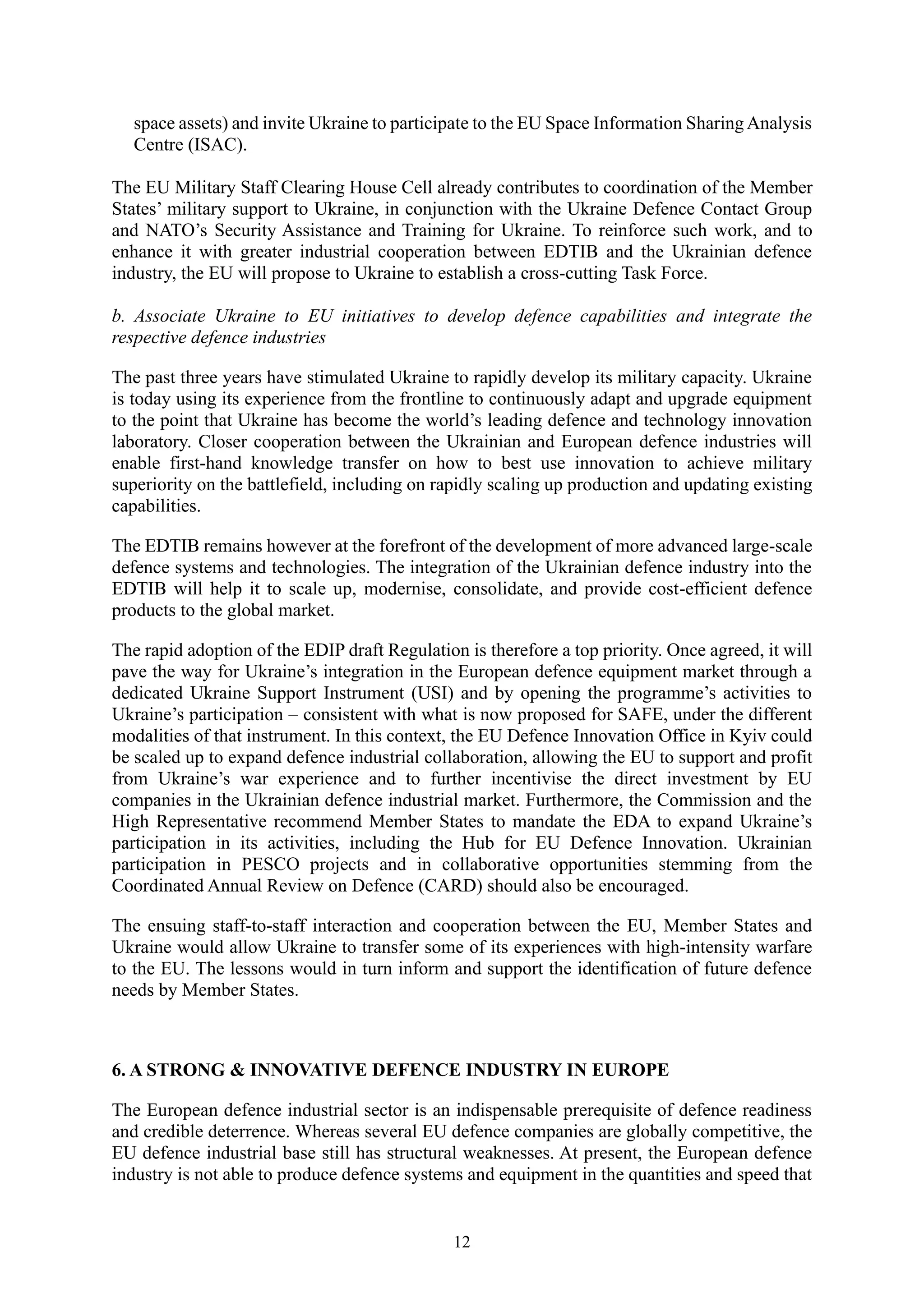 12
space assets) and invite Ukraine to participate to the EU Space Information SharingAnalysis
Centre (ISAC).
The EU Military Staff Clearing House Cell already contributes to coordination of the Member
States’ military support to Ukraine, in conjunction with the Ukraine Defence Contact Group
and NATO’s Security Assistance and Training for Ukraine. To reinforce such work, and to
enhance it with greater industrial cooperation between EDTIB and the Ukrainian defence
industry, the EU will propose to Ukraine to establish a cross-cutting Task Force.
b. Associate Ukraine to EU initiatives to develop defence capabilities and integrate the
respective defence industries
The past three years have stimulated Ukraine to rapidly develop its military capacity. Ukraine
is today using its experience from the frontline to continuously adapt and upgrade equipment
to the point that Ukraine has become the world’s leading defence and technology innovation
laboratory. Closer cooperation between the Ukrainian and European defence industries will
enable first-hand knowledge transfer on how to best use innovation to achieve military
superiority on the battlefield, including on rapidly scaling up production and updating existing
capabilities.
The EDTIB remains however at the forefront of the development of more advanced large-scale
defence systems and technologies. The integration of the Ukrainian defence industry into the
EDTIB will help it to scale up, modernise, consolidate, and provide cost-efficient defence
products to the global market.
The rapid adoption of the EDIP draft Regulation is therefore a top priority. Once agreed, it will
pave the way for Ukraine’s integration in the European defence equipment market through a
dedicated Ukraine Support Instrument (USI) and by opening the programme’s activities to
Ukraine’s participation – consistent with what is now proposed for SAFE, under the different
modalities of that instrument. In this context, the EU Defence Innovation Office in Kyiv could
be scaled up to expand defence industrial collaboration, allowing the EU to support and profit
from Ukraine’s war experience and to further incentivise the direct investment by EU
companies in the Ukrainian defence industrial market. Furthermore, the Commission and the
High Representative recommend Member States to mandate the EDA to expand Ukraine’s
participation in its activities, including the Hub for EU Defence Innovation. Ukrainian
participation in PESCO projects and in collaborative opportunities stemming from the
Coordinated Annual Review on Defence (CARD) should also be encouraged.
The ensuing staff-to-staff interaction and cooperation between the EU, Member States and
Ukraine would allow Ukraine to transfer some of its experiences with high-intensity warfare
to the EU. The lessons would in turn inform and support the identification of future defence
needs by Member States.
6. A STRONG & INNOVATIVE DEFENCE INDUSTRY IN EUROPE
The European defence industrial sector is an indispensable prerequisite of defence readiness
and credible deterrence. Whereas several EU defence companies are globally competitive, the
EU defence industrial base still has structural weaknesses. At present, the European defence
industry is not able to produce defence systems and equipment in the quantities and speed that
 