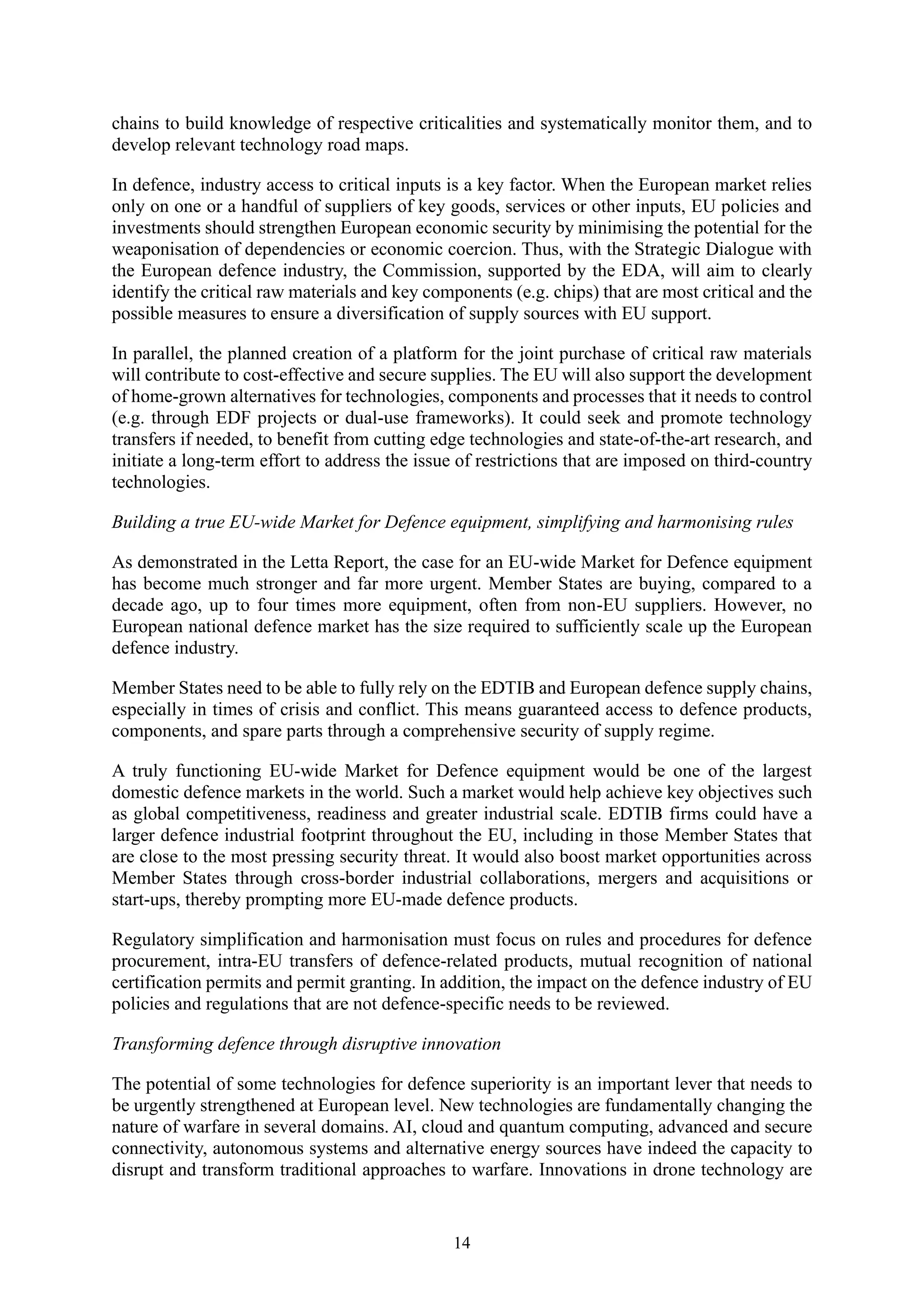 14
chains to build knowledge of respective criticalities and systematically monitor them, and to
develop relevant technology road maps.
In defence, industry access to critical inputs is a key factor. When the European market relies
only on one or a handful of suppliers of key goods, services or other inputs, EU policies and
investments should strengthen European economic security by minimising the potential for the
weaponisation of dependencies or economic coercion. Thus, with the Strategic Dialogue with
the European defence industry, the Commission, supported by the EDA, will aim to clearly
identify the critical raw materials and key components (e.g. chips) that are most critical and the
possible measures to ensure a diversification of supply sources with EU support.
In parallel, the planned creation of a platform for the joint purchase of critical raw materials
will contribute to cost-effective and secure supplies. The EU will also support the development
of home-grown alternatives for technologies, components and processes that it needs to control
(e.g. through EDF projects or dual-use frameworks). It could seek and promote technology
transfers if needed, to benefit from cutting edge technologies and state-of-the-art research, and
initiate a long-term effort to address the issue of restrictions that are imposed on third-country
technologies.
Building a true EU-wide Market for Defence equipment, simplifying and harmonising rules
As demonstrated in the Letta Report, the case for an EU-wide Market for Defence equipment
has become much stronger and far more urgent. Member States are buying, compared to a
decade ago, up to four times more equipment, often from non-EU suppliers. However, no
European national defence market has the size required to sufficiently scale up the European
defence industry.
Member States need to be able to fully rely on the EDTIB and European defence supply chains,
especially in times of crisis and conflict. This means guaranteed access to defence products,
components, and spare parts through a comprehensive security of supply regime.
A truly functioning EU-wide Market for Defence equipment would be one of the largest
domestic defence markets in the world. Such a market would help achieve key objectives such
as global competitiveness, readiness and greater industrial scale. EDTIB firms could have a
larger defence industrial footprint throughout the EU, including in those Member States that
are close to the most pressing security threat. It would also boost market opportunities across
Member States through cross-border industrial collaborations, mergers and acquisitions or
start-ups, thereby prompting more EU-made defence products.
Regulatory simplification and harmonisation must focus on rules and procedures for defence
procurement, intra-EU transfers of defence-related products, mutual recognition of national
certification permits and permit granting. In addition, the impact on the defence industry of EU
policies and regulations that are not defence-specific needs to be reviewed.
Transforming defence through disruptive innovation
The potential of some technologies for defence superiority is an important lever that needs to
be urgently strengthened at European level. New technologies are fundamentally changing the
nature of warfare in several domains. AI, cloud and quantum computing, advanced and secure
connectivity, autonomous systems and alternative energy sources have indeed the capacity to
disrupt and transform traditional approaches to warfare. Innovations in drone technology are
 