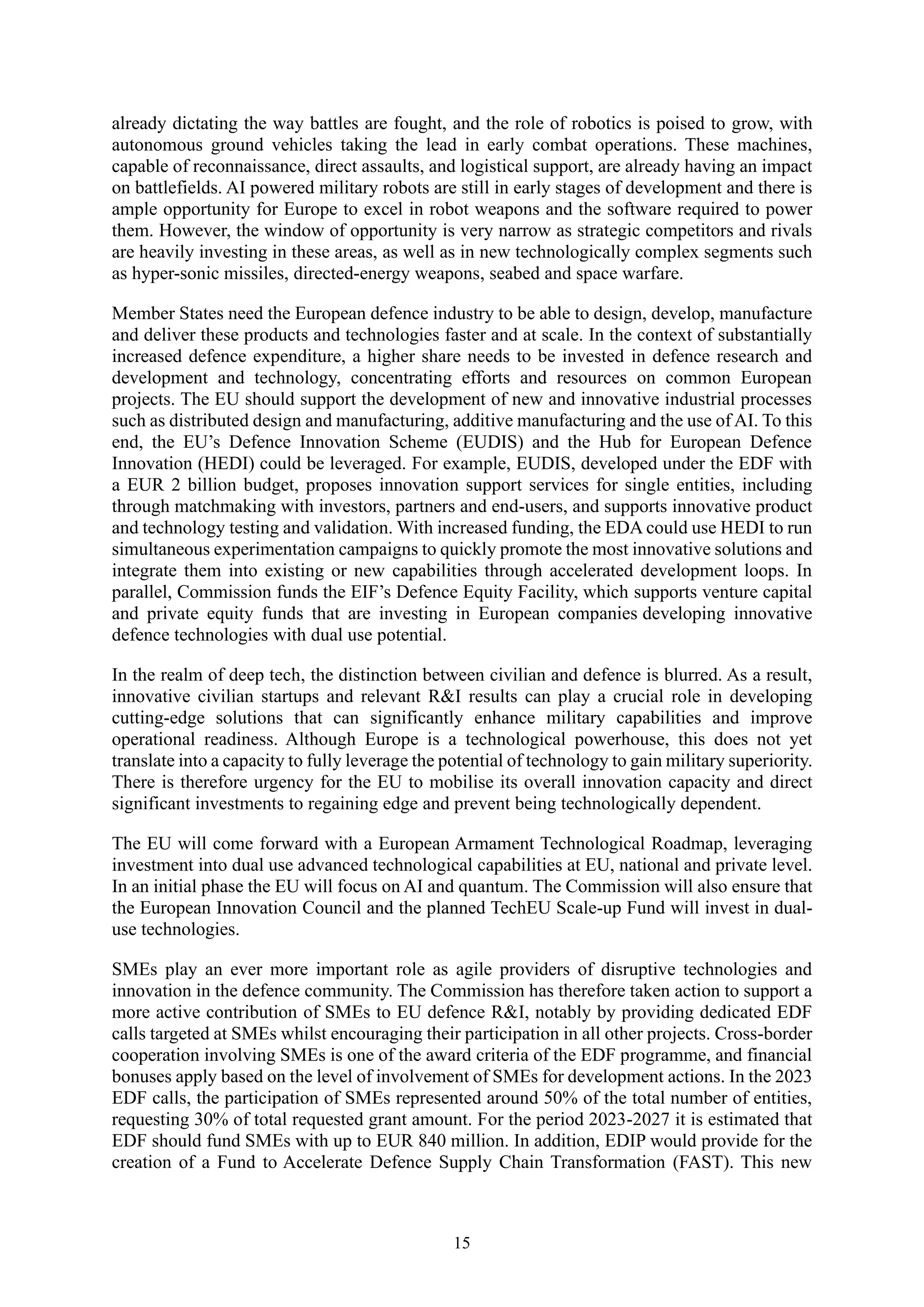 15
already dictating the way battles are fought, and the role of robotics is poised to grow, with
autonomous ground vehicles taking the lead in early combat operations. These machines,
capable of reconnaissance, direct assaults, and logistical support, are already having an impact
on battlefields. AI powered military robots are still in early stages of development and there is
ample opportunity for Europe to excel in robot weapons and the software required to power
them. However, the window of opportunity is very narrow as strategic competitors and rivals
are heavily investing in these areas, as well as in new technologically complex segments such
as hyper-sonic missiles, directed-energy weapons, seabed and space warfare.
Member States need the European defence industry to be able to design, develop, manufacture
and deliver these products and technologies faster and at scale. In the context of substantially
increased defence expenditure, a higher share needs to be invested in defence research and
development and technology, concentrating efforts and resources on common European
projects. The EU should support the development of new and innovative industrial processes
such as distributed design and manufacturing, additive manufacturing and the use of AI. To this
end, the EU’s Defence Innovation Scheme (EUDIS) and the Hub for European Defence
Innovation (HEDI) could be leveraged. For example, EUDIS, developed under the EDF with
a EUR 2 billion budget, proposes innovation support services for single entities, including
through matchmaking with investors, partners and end-users, and supports innovative product
and technology testing and validation. With increased funding, the EDA could use HEDI to run
simultaneous experimentation campaigns to quickly promote the most innovative solutions and
integrate them into existing or new capabilities through accelerated development loops. In
parallel, Commission funds the EIF’s Defence Equity Facility, which supports venture capital
and private equity funds that are investing in European companies developing innovative
defence technologies with dual use potential.
In the realm of deep tech, the distinction between civilian and defence is blurred. As a result,
innovative civilian startups and relevant R&I results can play a crucial role in developing
cutting-edge solutions that can significantly enhance military capabilities and improve
operational readiness. Although Europe is a technological powerhouse, this does not yet
translate into a capacity to fully leverage the potential of technology to gain military superiority.
There is therefore urgency for the EU to mobilise its overall innovation capacity and direct
significant investments to regaining edge and prevent being technologically dependent.
The EU will come forward with a European Armament Technological Roadmap, leveraging
investment into dual use advanced technological capabilities at EU, national and private level.
In an initial phase the EU will focus on AI and quantum. The Commission will also ensure that
the European Innovation Council and the planned TechEU Scale-up Fund will invest in dual-
use technologies.
SMEs play an ever more important role as agile providers of disruptive technologies and
innovation in the defence community. The Commission has therefore taken action to support a
more active contribution of SMEs to EU defence R&I, notably by providing dedicated EDF
calls targeted at SMEs whilst encouraging their participation in all other projects. Cross-border
cooperation involving SMEs is one of the award criteria of the EDF programme, and financial
bonuses apply based on the level of involvement of SMEs for development actions. In the 2023
EDF calls, the participation of SMEs represented around 50% of the total number of entities,
requesting 30% of total requested grant amount. For the period 2023-2027 it is estimated that
EDF should fund SMEs with up to EUR 840 million. In addition, EDIP would provide for the
creation of a Fund to Accelerate Defence Supply Chain Transformation (FAST). This new
 