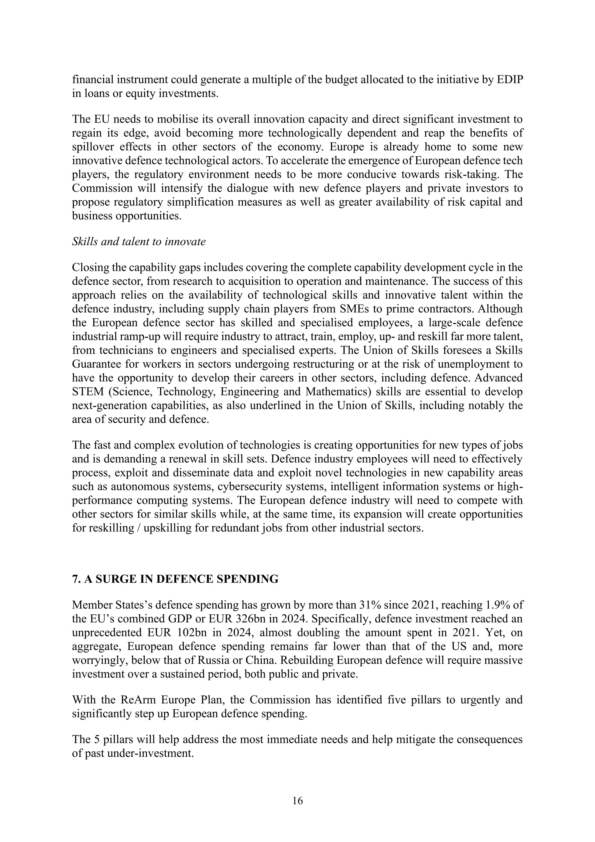 16
financial instrument could generate a multiple of the budget allocated to the initiative by EDIP
in loans or equity investments.
The EU needs to mobilise its overall innovation capacity and direct significant investment to
regain its edge, avoid becoming more technologically dependent and reap the benefits of
spillover effects in other sectors of the economy. Europe is already home to some new
innovative defence technological actors. To accelerate the emergence of European defence tech
players, the regulatory environment needs to be more conducive towards risk-taking. The
Commission will intensify the dialogue with new defence players and private investors to
propose regulatory simplification measures as well as greater availability of risk capital and
business opportunities.
Skills and talent to innovate
Closing the capability gaps includes covering the complete capability development cycle in the
defence sector, from research to acquisition to operation and maintenance. The success of this
approach relies on the availability of technological skills and innovative talent within the
defence industry, including supply chain players from SMEs to prime contractors. Although
the European defence sector has skilled and specialised employees, a large-scale defence
industrial ramp-up will require industry to attract, train, employ, up- and reskill far more talent,
from technicians to engineers and specialised experts. The Union of Skills foresees a Skills
Guarantee for workers in sectors undergoing restructuring or at the risk of unemployment to
have the opportunity to develop their careers in other sectors, including defence. Advanced
STEM (Science, Technology, Engineering and Mathematics) skills are essential to develop
next-generation capabilities, as also underlined in the Union of Skills, including notably the
area of security and defence.
The fast and complex evolution of technologies is creating opportunities for new types of jobs
and is demanding a renewal in skill sets. Defence industry employees will need to effectively
process, exploit and disseminate data and exploit novel technologies in new capability areas
such as autonomous systems, cybersecurity systems, intelligent information systems or high-
performance computing systems. The European defence industry will need to compete with
other sectors for similar skills while, at the same time, its expansion will create opportunities
for reskilling / upskilling for redundant jobs from other industrial sectors.
7. A SURGE IN DEFENCE SPENDING
Member States’s defence spending has grown by more than 31% since 2021, reaching 1.9% of
the EU’s combined GDP or EUR 326bn in 2024. Specifically, defence investment reached an
unprecedented EUR 102bn in 2024, almost doubling the amount spent in 2021. Yet, on
aggregate, European defence spending remains far lower than that of the US and, more
worryingly, below that of Russia or China. Rebuilding European defence will require massive
investment over a sustained period, both public and private.
With the ReArm Europe Plan, the Commission has identified five pillars to urgently and
significantly step up European defence spending.
The 5 pillars will help address the most immediate needs and help mitigate the consequences
of past under-investment.
 