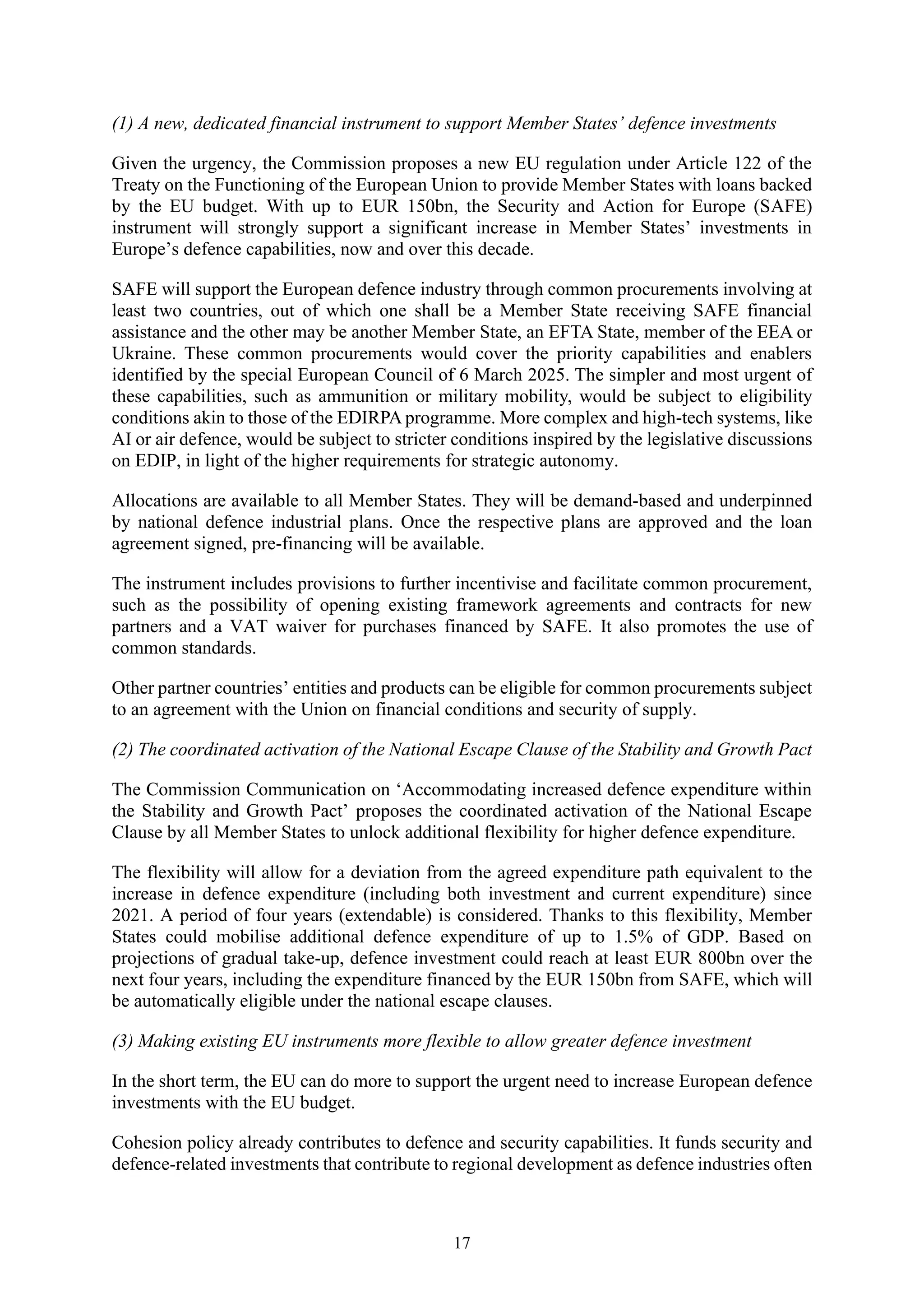 17
(1) A new, dedicated financial instrument to support Member States’ defence investments
Given the urgency, the Commission proposes a new EU regulation under Article 122 of the
Treaty on the Functioning of the European Union to provide Member States with loans backed
by the EU budget. With up to EUR 150bn, the Security and Action for Europe (SAFE)
instrument will strongly support a significant increase in Member States’ investments in
Europe’s defence capabilities, now and over this decade.
SAFE will support the European defence industry through common procurements involving at
least two countries, out of which one shall be a Member State receiving SAFE financial
assistance and the other may be another Member State, an EFTA State, member of the EEA or
Ukraine. These common procurements would cover the priority capabilities and enablers
identified by the special European Council of 6 March 2025. The simpler and most urgent of
these capabilities, such as ammunition or military mobility, would be subject to eligibility
conditions akin to those of the EDIRPA programme. More complex and high-tech systems, like
AI or air defence, would be subject to stricter conditions inspired by the legislative discussions
on EDIP, in light of the higher requirements for strategic autonomy.
Allocations are available to all Member States. They will be demand-based and underpinned
by national defence industrial plans. Once the respective plans are approved and the loan
agreement signed, pre-financing will be available.
The instrument includes provisions to further incentivise and facilitate common procurement,
such as the possibility of opening existing framework agreements and contracts for new
partners and a VAT waiver for purchases financed by SAFE. It also promotes the use of
common standards.
Other partner countries’ entities and products can be eligible for common procurements subject
to an agreement with the Union on financial conditions and security of supply.
(2) The coordinated activation of the National Escape Clause of the Stability and Growth Pact
The Commission Communication on ‘Accommodating increased defence expenditure within
the Stability and Growth Pact’ proposes the coordinated activation of the National Escape
Clause by all Member States to unlock additional flexibility for higher defence expenditure.
The flexibility will allow for a deviation from the agreed expenditure path equivalent to the
increase in defence expenditure (including both investment and current expenditure) since
2021. A period of four years (extendable) is considered. Thanks to this flexibility, Member
States could mobilise additional defence expenditure of up to 1.5% of GDP. Based on
projections of gradual take-up, defence investment could reach at least EUR 800bn over the
next four years, including the expenditure financed by the EUR 150bn from SAFE, which will
be automatically eligible under the national escape clauses.
(3) Making existing EU instruments more flexible to allow greater defence investment
In the short term, the EU can do more to support the urgent need to increase European defence
investments with the EU budget.
Cohesion policy already contributes to defence and security capabilities. It funds security and
defence-related investments that contribute to regional development as defence industries often
 