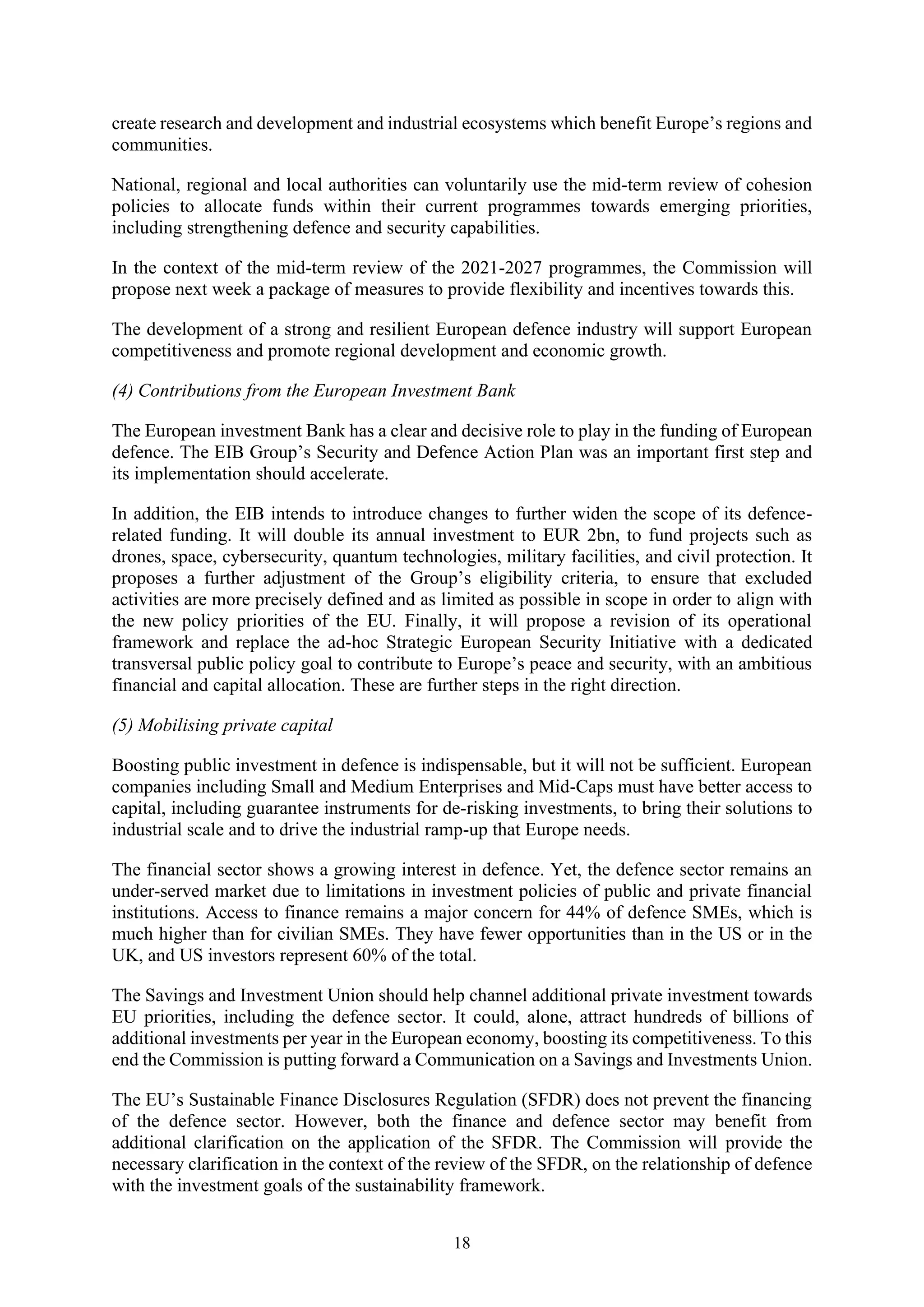 18
create research and development and industrial ecosystems which benefit Europe’s regions and
communities.
National, regional and local authorities can voluntarily use the mid-term review of cohesion
policies to allocate funds within their current programmes towards emerging priorities,
including strengthening defence and security capabilities.
In the context of the mid-term review of the 2021-2027 programmes, the Commission will
propose next week a package of measures to provide flexibility and incentives towards this.
The development of a strong and resilient European defence industry will support European
competitiveness and promote regional development and economic growth.
(4) Contributions from the European Investment Bank
The European investment Bank has a clear and decisive role to play in the funding of European
defence. The EIB Group’s Security and Defence Action Plan was an important first step and
its implementation should accelerate.
In addition, the EIB intends to introduce changes to further widen the scope of its defence-
related funding. It will double its annual investment to EUR 2bn, to fund projects such as
drones, space, cybersecurity, quantum technologies, military facilities, and civil protection. It
proposes a further adjustment of the Group’s eligibility criteria, to ensure that excluded
activities are more precisely defined and as limited as possible in scope in order to align with
the new policy priorities of the EU. Finally, it will propose a revision of its operational
framework and replace the ad-hoc Strategic European Security Initiative with a dedicated
transversal public policy goal to contribute to Europe’s peace and security, with an ambitious
financial and capital allocation. These are further steps in the right direction.
(5) Mobilising private capital
Boosting public investment in defence is indispensable, but it will not be sufficient. European
companies including Small and Medium Enterprises and Mid-Caps must have better access to
capital, including guarantee instruments for de-risking investments, to bring their solutions to
industrial scale and to drive the industrial ramp-up that Europe needs.
The financial sector shows a growing interest in defence. Yet, the defence sector remains an
under-served market due to limitations in investment policies of public and private financial
institutions. Access to finance remains a major concern for 44% of defence SMEs, which is
much higher than for civilian SMEs. They have fewer opportunities than in the US or in the
UK, and US investors represent 60% of the total.
The Savings and Investment Union should help channel additional private investment towards
EU priorities, including the defence sector. It could, alone, attract hundreds of billions of
additional investments per year in the European economy, boosting its competitiveness. To this
end the Commission is putting forward a Communication on a Savings and Investments Union.
The EU’s Sustainable Finance Disclosures Regulation (SFDR) does not prevent the financing
of the defence sector. However, both the finance and defence sector may benefit from
additional clarification on the application of the SFDR. The Commission will provide the
necessary clarification in the context of the review of the SFDR, on the relationship of defence
with the investment goals of the sustainability framework.
 