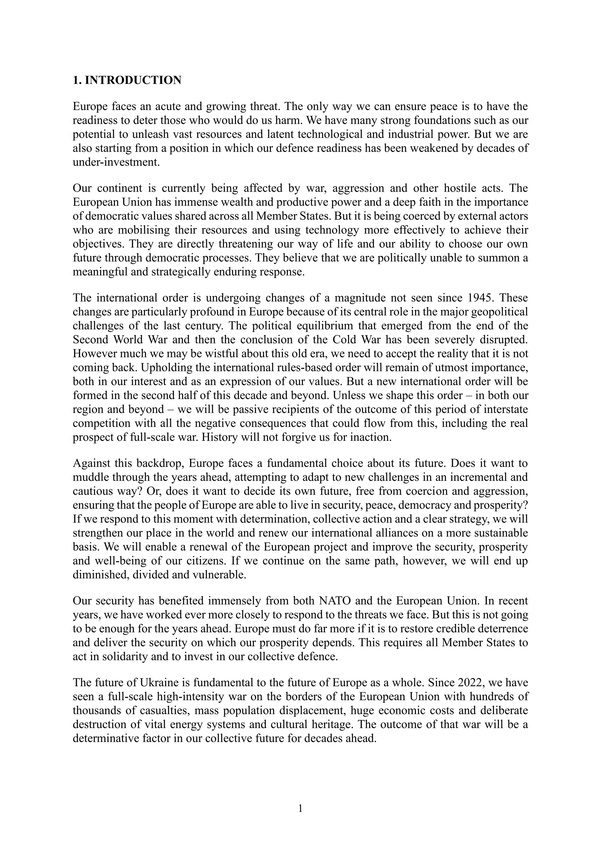 1
1. INTRODUCTION
Europe faces an acute and growing threat. The only way we can ensure peace is to have the
readiness to deter those who would do us harm. We have many strong foundations such as our
potential to unleash vast resources and latent technological and industrial power. But we are
also starting from a position in which our defence readiness has been weakened by decades of
under-investment.
Our continent is currently being affected by war, aggression and other hostile acts. The
European Union has immense wealth and productive power and a deep faith in the importance
of democratic values shared across all Member States. But it is being coerced by external actors
who are mobilising their resources and using technology more effectively to achieve their
objectives. They are directly threatening our way of life and our ability to choose our own
future through democratic processes. They believe that we are politically unable to summon a
meaningful and strategically enduring response.
The international order is undergoing changes of a magnitude not seen since 1945. These
changes are particularly profound in Europe because of its central role in the major geopolitical
challenges of the last century. The political equilibrium that emerged from the end of the
Second World War and then the conclusion of the Cold War has been severely disrupted.
However much we may be wistful about this old era, we need to accept the reality that it is not
coming back. Upholding the international rules-based order will remain of utmost importance,
both in our interest and as an expression of our values. But a new international order will be
formed in the second half of this decade and beyond. Unless we shape this order – in both our
region and beyond – we will be passive recipients of the outcome of this period of interstate
competition with all the negative consequences that could flow from this, including the real
prospect of full-scale war. History will not forgive us for inaction.
Against this backdrop, Europe faces a fundamental choice about its future. Does it want to
muddle through the years ahead, attempting to adapt to new challenges in an incremental and
cautious way? Or, does it want to decide its own future, free from coercion and aggression,
ensuring that the people of Europe are able to live in security, peace, democracy and prosperity?
If we respond to this moment with determination, collective action and a clear strategy, we will
strengthen our place in the world and renew our international alliances on a more sustainable
basis. We will enable a renewal of the European project and improve the security, prosperity
and well-being of our citizens. If we continue on the same path, however, we will end up
diminished, divided and vulnerable.
Our security has benefited immensely from both NATO and the European Union. In recent
years, we have worked ever more closely to respond to the threats we face. But this is not going
to be enough for the years ahead. Europe must do far more if it is to restore credible deterrence
and deliver the security on which our prosperity depends. This requires all Member States to
act in solidarity and to invest in our collective defence.
The future of Ukraine is fundamental to the future of Europe as a whole. Since 2022, we have
seen a full-scale high-intensity war on the borders of the European Union with hundreds of
thousands of casualties, mass population displacement, huge economic costs and deliberate
destruction of vital energy systems and cultural heritage. The outcome of that war will be a
determinative factor in our collective future for decades ahead.
 