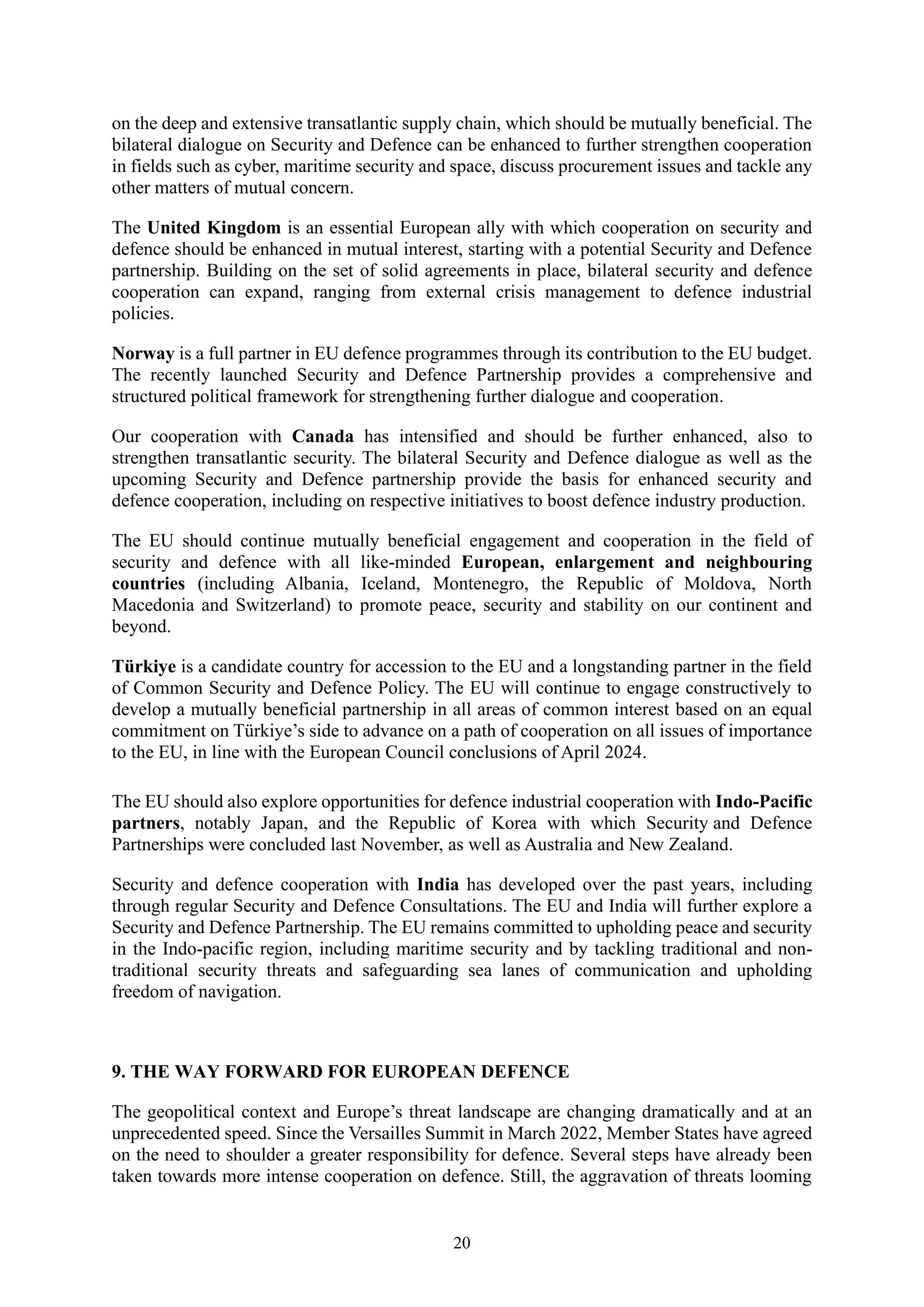 20
on the deep and extensive transatlantic supply chain, which should be mutually beneficial. The
bilateral dialogue on Security and Defence can be enhanced to further strengthen cooperation
in fields such as cyber, maritime security and space, discuss procurement issues and tackle any
other matters of mutual concern.
The United Kingdom is an essential European ally with which cooperation on security and
defence should be enhanced in mutual interest, starting with a potential Security and Defence
partnership. Building on the set of solid agreements in place, bilateral security and defence
cooperation can expand, ranging from external crisis management to defence industrial
policies.
Norway is a full partner in EU defence programmes through its contribution to the EU budget.
The recently launched Security and Defence Partnership provides a comprehensive and
structured political framework for strengthening further dialogue and cooperation.
Our cooperation with Canada has intensified and should be further enhanced, also to
strengthen transatlantic security. The bilateral Security and Defence dialogue as well as the
upcoming Security and Defence partnership provide the basis for enhanced security and
defence cooperation, including on respective initiatives to boost defence industry production.
The EU should continue mutually beneficial engagement and cooperation in the field of
security and defence with all like-minded European, enlargement and neighbouring
countries (including Albania, Iceland, Montenegro, the Republic of Moldova, North
Macedonia and Switzerland) to promote peace, security and stability on our continent and
beyond.
Türkiye is a candidate country for accession to the EU and a longstanding partner in the field
of Common Security and Defence Policy. The EU will continue to engage constructively to
develop a mutually beneficial partnership in all areas of common interest based on an equal
commitment on Türkiye’s side to advance on a path of cooperation on all issues of importance
to the EU, in line with the European Council conclusions of April 2024.
The EU should also explore opportunities for defence industrial cooperation with Indo-Pacific
partners, notably Japan, and the Republic of Korea with which Security and Defence
Partnerships were concluded last November, as well as Australia and New Zealand.
Security and defence cooperation with India has developed over the past years, including
through regular Security and Defence Consultations. The EU and India will further explore a
Security and Defence Partnership. The EU remains committed to upholding peace and security
in the Indo-pacific region, including maritime security and by tackling traditional and non-
traditional security threats and safeguarding sea lanes of communication and upholding
freedom of navigation.
9. THE WAY FORWARD FOR EUROPEAN DEFENCE
The geopolitical context and Europe’s threat landscape are changing dramatically and at an
unprecedented speed. Since the Versailles Summit in March 2022, Member States have agreed
on the need to shoulder a greater responsibility for defence. Several steps have already been
taken towards more intense cooperation on defence. Still, the aggravation of threats looming
 