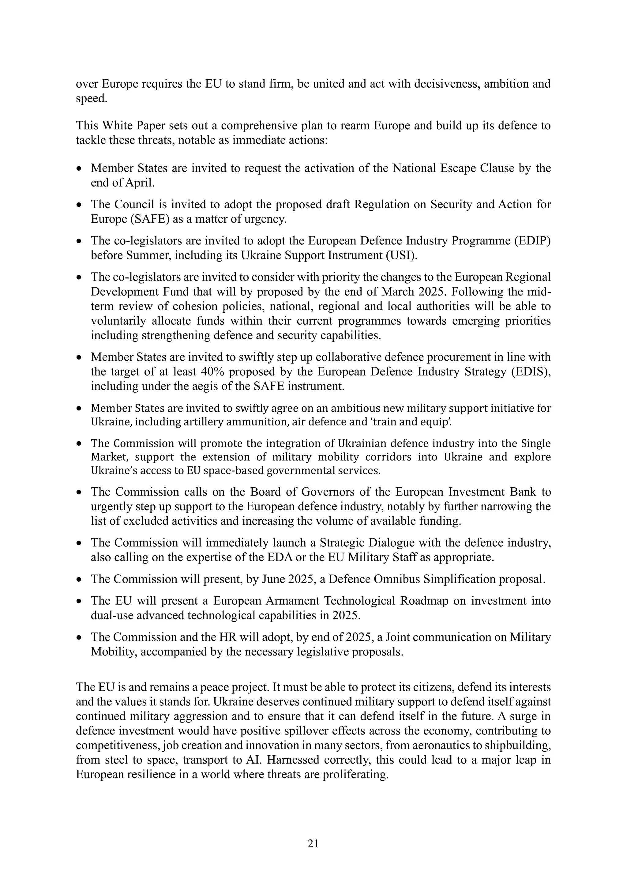 21
over Europe requires the EU to stand firm, be united and act with decisiveness, ambition and
speed.
This White Paper sets out a comprehensive plan to rearm Europe and build up its defence to
tackle these threats, notable as immediate actions:
• Member States are invited to request the activation of the National Escape Clause by the
end of April.
• The Council is invited to adopt the proposed draft Regulation on Security and Action for
Europe (SAFE) as a matter of urgency.
• The co-legislators are invited to adopt the European Defence Industry Programme (EDIP)
before Summer, including its Ukraine Support Instrument (USI).
• The co-legislators are invited to consider with priority the changes to the European Regional
Development Fund that will by proposed by the end of March 2025. Following the mid-
term review of cohesion policies, national, regional and local authorities will be able to
voluntarily allocate funds within their current programmes towards emerging priorities
including strengthening defence and security capabilities.
• Member States are invited to swiftly step up collaborative defence procurement in line with
the target of at least 40% proposed by the European Defence Industry Strategy (EDIS),
including under the aegis of the SAFE instrument.
• Member States are invited to swiftly agree on an ambitious new military support initiative for
Ukraine, including artillery ammunition, air defence and ‘train and equip’.
• The Commission will promote the integration of Ukrainian defence industry into the Single
Market, support the extension of military mobility corridors into Ukraine and explore
Ukraine’s access to EU space-based governmental services.
• The Commission calls on the Board of Governors of the European Investment Bank to
urgently step up support to the European defence industry, notably by further narrowing the
list of excluded activities and increasing the volume of available funding.
• The Commission will immediately launch a Strategic Dialogue with the defence industry,
also calling on the expertise of the EDA or the EU Military Staff as appropriate.
• The Commission will present, by June 2025, a Defence Omnibus Simplification proposal.
• The EU will present a European Armament Technological Roadmap on investment into
dual-use advanced technological capabilities in 2025.
• The Commission and the HR will adopt, by end of 2025, a Joint communication on Military
Mobility, accompanied by the necessary legislative proposals.
The EU is and remains a peace project. It must be able to protect its citizens, defend its interests
and the values it stands for. Ukraine deserves continued military support to defend itself against
continued military aggression and to ensure that it can defend itself in the future. A surge in
defence investment would have positive spillover effects across the economy, contributing to
competitiveness, job creation and innovation in many sectors, from aeronautics to shipbuilding,
from steel to space, transport to AI. Harnessed correctly, this could lead to a major leap in
European resilience in a world where threats are proliferating.
 