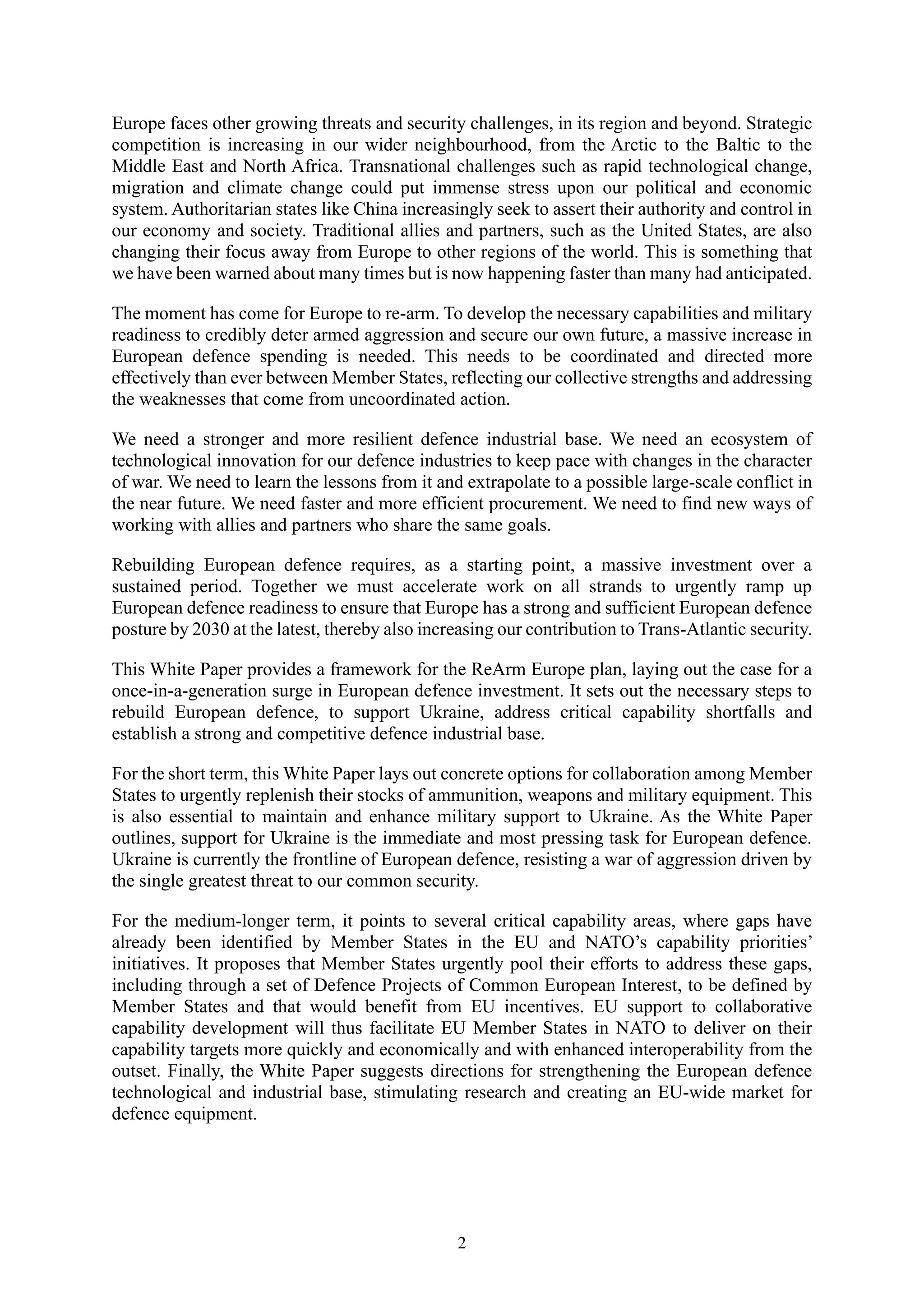 2
Europe faces other growing threats and security challenges, in its region and beyond. Strategic
competition is increasing in our wider neighbourhood, from the Arctic to the Baltic to the
Middle East and North Africa. Transnational challenges such as rapid technological change,
migration and climate change could put immense stress upon our political and economic
system. Authoritarian states like China increasingly seek to assert their authority and control in
our economy and society. Traditional allies and partners, such as the United States, are also
changing their focus away from Europe to other regions of the world. This is something that
we have been warned about many times but is now happening faster than many had anticipated.
The moment has come for Europe to re-arm. To develop the necessary capabilities and military
readiness to credibly deter armed aggression and secure our own future, a massive increase in
European defence spending is needed. This needs to be coordinated and directed more
effectively than ever between Member States, reflecting our collective strengths and addressing
the weaknesses that come from uncoordinated action.
We need a stronger and more resilient defence industrial base. We need an ecosystem of
technological innovation for our defence industries to keep pace with changes in the character
of war. We need to learn the lessons from it and extrapolate to a possible large-scale conflict in
the near future. We need faster and more efficient procurement. We need to find new ways of
working with allies and partners who share the same goals.
Rebuilding European defence requires, as a starting point, a massive investment over a
sustained period. Together we must accelerate work on all strands to urgently ramp up
European defence readiness to ensure that Europe has a strong and sufficient European defence
posture by 2030 at the latest, thereby also increasing our contribution to Trans-Atlantic security.
This White Paper provides a framework for the ReArm Europe plan, laying out the case for a
once-in-a-generation surge in European defence investment. It sets out the necessary steps to
rebuild European defence, to support Ukraine, address critical capability shortfalls and
establish a strong and competitive defence industrial base.
For the short term, this White Paper lays out concrete options for collaboration among Member
States to urgently replenish their stocks of ammunition, weapons and military equipment. This
is also essential to maintain and enhance military support to Ukraine. As the White Paper
outlines, support for Ukraine is the immediate and most pressing task for European defence.
Ukraine is currently the frontline of European defence, resisting a war of aggression driven by
the single greatest threat to our common security.
For the medium-longer term, it points to several critical capability areas, where gaps have
already been identified by Member States in the EU and NATO’s capability priorities’
initiatives. It proposes that Member States urgently pool their efforts to address these gaps,
including through a set of Defence Projects of Common European Interest, to be defined by
Member States and that would benefit from EU incentives. EU support to collaborative
capability development will thus facilitate EU Member States in NATO to deliver on their
capability targets more quickly and economically and with enhanced interoperability from the
outset. Finally, the White Paper suggests directions for strengthening the European defence
technological and industrial base, stimulating research and creating an EU-wide market for
defence equipment.
 