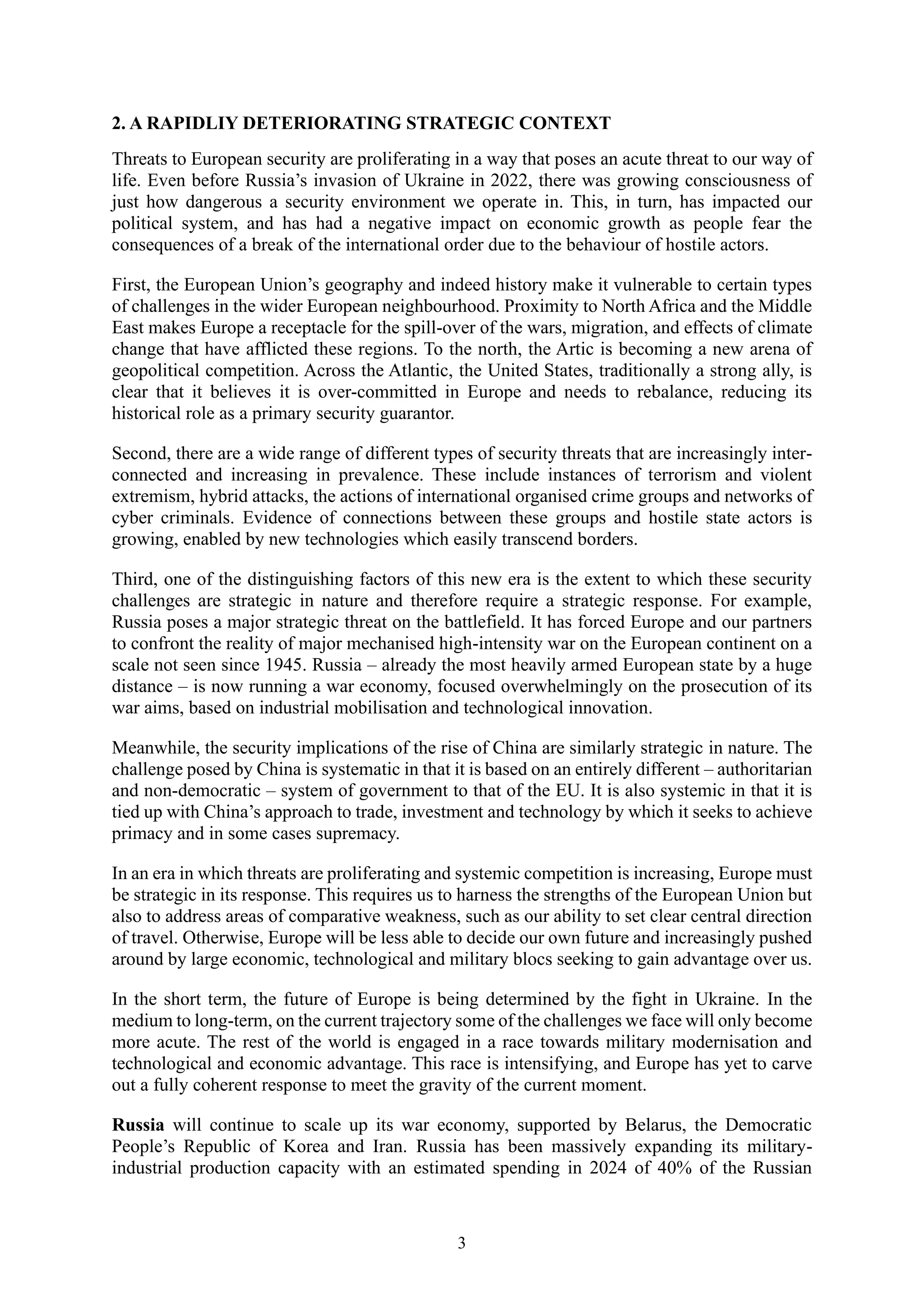 3
2. A RAPIDLIY DETERIORATING STRATEGIC CONTEXT
Threats to European security are proliferating in a way that poses an acute threat to our way of
life. Even before Russia’s invasion of Ukraine in 2022, there was growing consciousness of
just how dangerous a security environment we operate in. This, in turn, has impacted our
political system, and has had a negative impact on economic growth as people fear the
consequences of a break of the international order due to the behaviour of hostile actors.
First, the European Union’s geography and indeed history make it vulnerable to certain types
of challenges in the wider European neighbourhood. Proximity to North Africa and the Middle
East makes Europe a receptacle for the spill-over of the wars, migration, and effects of climate
change that have afflicted these regions. To the north, the Artic is becoming a new arena of
geopolitical competition. Across the Atlantic, the United States, traditionally a strong ally, is
clear that it believes it is over-committed in Europe and needs to rebalance, reducing its
historical role as a primary security guarantor.
Second, there are a wide range of different types of security threats that are increasingly inter-
connected and increasing in prevalence. These include instances of terrorism and violent
extremism, hybrid attacks, the actions of international organised crime groups and networks of
cyber criminals. Evidence of connections between these groups and hostile state actors is
growing, enabled by new technologies which easily transcend borders.
Third, one of the distinguishing factors of this new era is the extent to which these security
challenges are strategic in nature and therefore require a strategic response. For example,
Russia poses a major strategic threat on the battlefield. It has forced Europe and our partners
to confront the reality of major mechanised high-intensity war on the European continent on a
scale not seen since 1945. Russia – already the most heavily armed European state by a huge
distance – is now running a war economy, focused overwhelmingly on the prosecution of its
war aims, based on industrial mobilisation and technological innovation.
Meanwhile, the security implications of the rise of China are similarly strategic in nature. The
challenge posed by China is systematic in that it is based on an entirely different – authoritarian
and non-democratic – system of government to that of the EU. It is also systemic in that it is
tied up with China’s approach to trade, investment and technology by which it seeks to achieve
primacy and in some cases supremacy.
In an era in which threats are proliferating and systemic competition is increasing, Europe must
be strategic in its response. This requires us to harness the strengths of the European Union but
also to address areas of comparative weakness, such as our ability to set clear central direction
of travel. Otherwise, Europe will be less able to decide our own future and increasingly pushed
around by large economic, technological and military blocs seeking to gain advantage over us.
In the short term, the future of Europe is being determined by the fight in Ukraine. In the
medium to long-term, on the current trajectory some of the challenges we face will only become
more acute. The rest of the world is engaged in a race towards military modernisation and
technological and economic advantage. This race is intensifying, and Europe has yet to carve
out a fully coherent response to meet the gravity of the current moment.
Russia will continue to scale up its war economy, supported by Belarus, the Democratic
People’s Republic of Korea and Iran. Russia has been massively expanding its military-
industrial production capacity with an estimated spending in 2024 of 40% of the Russian
 