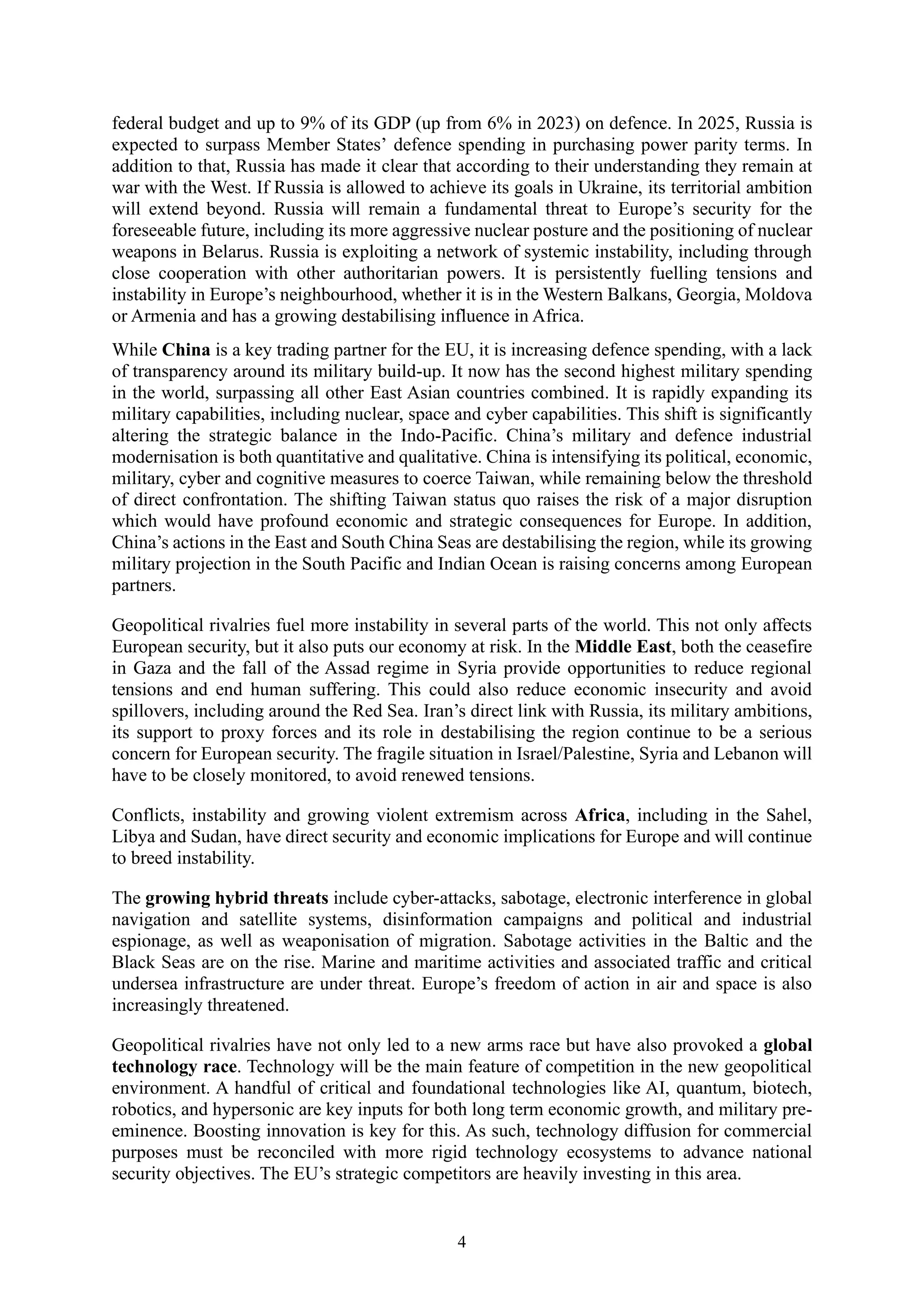 4
federal budget and up to 9% of its GDP (up from 6% in 2023) on defence. In 2025, Russia is
expected to surpass Member States’ defence spending in purchasing power parity terms. In
addition to that, Russia has made it clear that according to their understanding they remain at
war with the West. If Russia is allowed to achieve its goals in Ukraine, its territorial ambition
will extend beyond. Russia will remain a fundamental threat to Europe’s security for the
foreseeable future, including its more aggressive nuclear posture and the positioning of nuclear
weapons in Belarus. Russia is exploiting a network of systemic instability, including through
close cooperation with other authoritarian powers. It is persistently fuelling tensions and
instability in Europe’s neighbourhood, whether it is in the Western Balkans, Georgia, Moldova
or Armenia and has a growing destabilising influence in Africa.
While China is a key trading partner for the EU, it is increasing defence spending, with a lack
of transparency around its military build-up. It now has the second highest military spending
in the world, surpassing all other East Asian countries combined. It is rapidly expanding its
military capabilities, including nuclear, space and cyber capabilities. This shift is significantly
altering the strategic balance in the Indo-Pacific. China’s military and defence industrial
modernisation is both quantitative and qualitative. China is intensifying its political, economic,
military, cyber and cognitive measures to coerce Taiwan, while remaining below the threshold
of direct confrontation. The shifting Taiwan status quo raises the risk of a major disruption
which would have profound economic and strategic consequences for Europe. In addition,
China’s actions in the East and South China Seas are destabilising the region, while its growing
military projection in the South Pacific and Indian Ocean is raising concerns among European
partners.
Geopolitical rivalries fuel more instability in several parts of the world. This not only affects
European security, but it also puts our economy at risk. In the Middle East, both the ceasefire
in Gaza and the fall of the Assad regime in Syria provide opportunities to reduce regional
tensions and end human suffering. This could also reduce economic insecurity and avoid
spillovers, including around the Red Sea. Iran’s direct link with Russia, its military ambitions,
its support to proxy forces and its role in destabilising the region continue to be a serious
concern for European security. The fragile situation in Israel/Palestine, Syria and Lebanon will
have to be closely monitored, to avoid renewed tensions.
Conflicts, instability and growing violent extremism across Africa, including in the Sahel,
Libya and Sudan, have direct security and economic implications for Europe and will continue
to breed instability.
The growing hybrid threats include cyber-attacks, sabotage, electronic interference in global
navigation and satellite systems, disinformation campaigns and political and industrial
espionage, as well as weaponisation of migration. Sabotage activities in the Baltic and the
Black Seas are on the rise. Marine and maritime activities and associated traffic and critical
undersea infrastructure are under threat. Europe’s freedom of action in air and space is also
increasingly threatened.
Geopolitical rivalries have not only led to a new arms race but have also provoked a global
technology race. Technology will be the main feature of competition in the new geopolitical
environment. A handful of critical and foundational technologies like AI, quantum, biotech,
robotics, and hypersonic are key inputs for both long term economic growth, and military pre-
eminence. Boosting innovation is key for this. As such, technology diffusion for commercial
purposes must be reconciled with more rigid technology ecosystems to advance national
security objectives. The EU’s strategic competitors are heavily investing in this area.
 