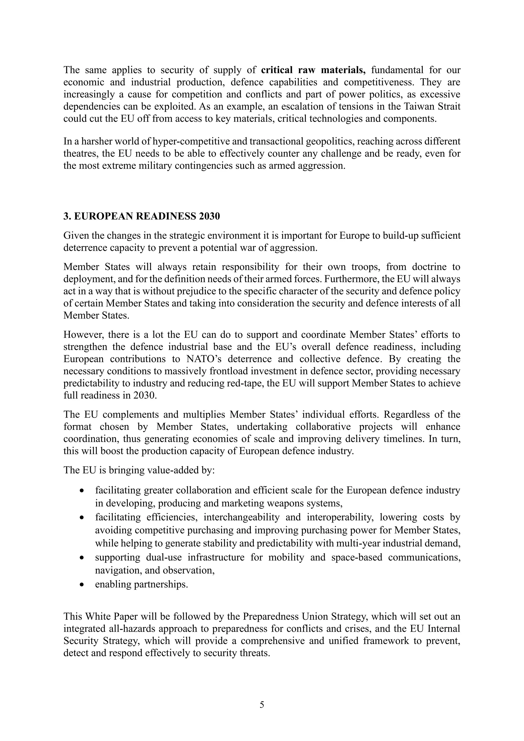 5
The same applies to security of supply of critical raw materials, fundamental for our
economic and industrial production, defence capabilities and competitiveness. They are
increasingly a cause for competition and conflicts and part of power politics, as excessive
dependencies can be exploited. As an example, an escalation of tensions in the Taiwan Strait
could cut the EU off from access to key materials, critical technologies and components.
In a harsher world of hyper-competitive and transactional geopolitics, reaching across different
theatres, the EU needs to be able to effectively counter any challenge and be ready, even for
the most extreme military contingencies such as armed aggression.
3. EUROPEAN READINESS 2030
Given the changes in the strategic environment it is important for Europe to build-up sufficient
deterrence capacity to prevent a potential war of aggression.
Member States will always retain responsibility for their own troops, from doctrine to
deployment, and for the definition needs of their armed forces. Furthermore, the EU will always
act in a way that is without prejudice to the specific character of the security and defence policy
of certain Member States and taking into consideration the security and defence interests of all
Member States.
However, there is a lot the EU can do to support and coordinate Member States’ efforts to
strengthen the defence industrial base and the EU’s overall defence readiness, including
European contributions to NATO’s deterrence and collective defence. By creating the
necessary conditions to massively frontload investment in defence sector, providing necessary
predictability to industry and reducing red-tape, the EU will support Member States to achieve
full readiness in 2030.
The EU complements and multiplies Member States’ individual efforts. Regardless of the
format chosen by Member States, undertaking collaborative projects will enhance
coordination, thus generating economies of scale and improving delivery timelines. In turn,
this will boost the production capacity of European defence industry.
The EU is bringing value-added by:
• facilitating greater collaboration and efficient scale for the European defence industry
in developing, producing and marketing weapons systems,
• facilitating efficiencies, interchangeability and interoperability, lowering costs by
avoiding competitive purchasing and improving purchasing power for Member States,
while helping to generate stability and predictability with multi-year industrial demand,
• supporting dual-use infrastructure for mobility and space-based communications,
navigation, and observation,
• enabling partnerships.
This White Paper will be followed by the Preparedness Union Strategy, which will set out an
integrated all-hazards approach to preparedness for conflicts and crises, and the EU Internal
Security Strategy, which will provide a comprehensive and unified framework to prevent,
detect and respond effectively to security threats.
 