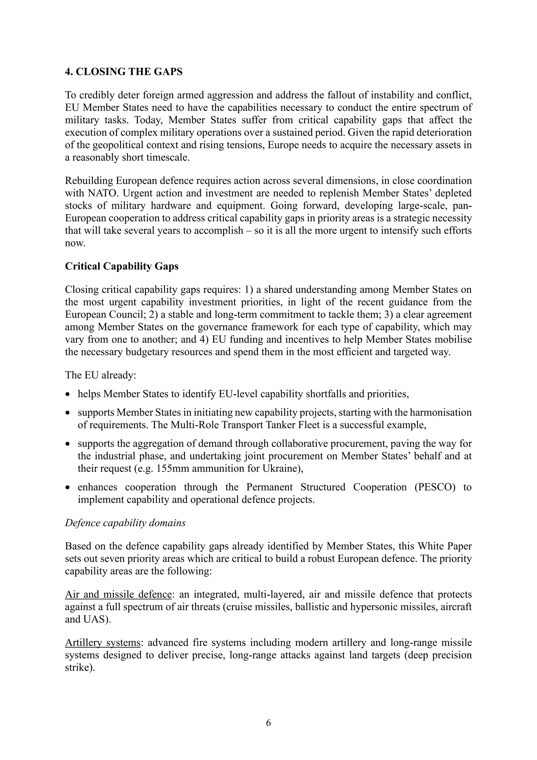 6
4. CLOSING THE GAPS
To credibly deter foreign armed aggression and address the fallout of instability and conflict,
EU Member States need to have the capabilities necessary to conduct the entire spectrum of
military tasks. Today, Member States suffer from critical capability gaps that affect the
execution of complex military operations over a sustained period. Given the rapid deterioration
of the geopolitical context and rising tensions, Europe needs to acquire the necessary assets in
a reasonably short timescale.
Rebuilding European defence requires action across several dimensions, in close coordination
with NATO. Urgent action and investment are needed to replenish Member States’ depleted
stocks of military hardware and equipment. Going forward, developing large-scale, pan-
European cooperation to address critical capability gaps in priority areas is a strategic necessity
that will take several years to accomplish – so it is all the more urgent to intensify such efforts
now.
Critical Capability Gaps
Closing critical capability gaps requires: 1) a shared understanding among Member States on
the most urgent capability investment priorities, in light of the recent guidance from the
European Council; 2) a stable and long-term commitment to tackle them; 3) a clear agreement
among Member States on the governance framework for each type of capability, which may
vary from one to another; and 4) EU funding and incentives to help Member States mobilise
the necessary budgetary resources and spend them in the most efficient and targeted way.
The EU already:
• helps Member States to identify EU-level capability shortfalls and priorities,
• supports Member States in initiating new capability projects, starting with the harmonisation
of requirements. The Multi-Role Transport Tanker Fleet is a successful example,
• supports the aggregation of demand through collaborative procurement, paving the way for
the industrial phase, and undertaking joint procurement on Member States’ behalf and at
their request (e.g. 155mm ammunition for Ukraine),
• enhances cooperation through the Permanent Structured Cooperation (PESCO) to
implement capability and operational defence projects.
Defence capability domains
Based on the defence capability gaps already identified by Member States, this White Paper
sets out seven priority areas which are critical to build a robust European defence. The priority
capability areas are the following:
Air and missile defence: an integrated, multi-layered, air and missile defence that protects
against a full spectrum of air threats (cruise missiles, ballistic and hypersonic missiles, aircraft
and UAS).
Artillery systems: advanced fire systems including modern artillery and long-range missile
systems designed to deliver precise, long-range attacks against land targets (deep precision
strike).
 