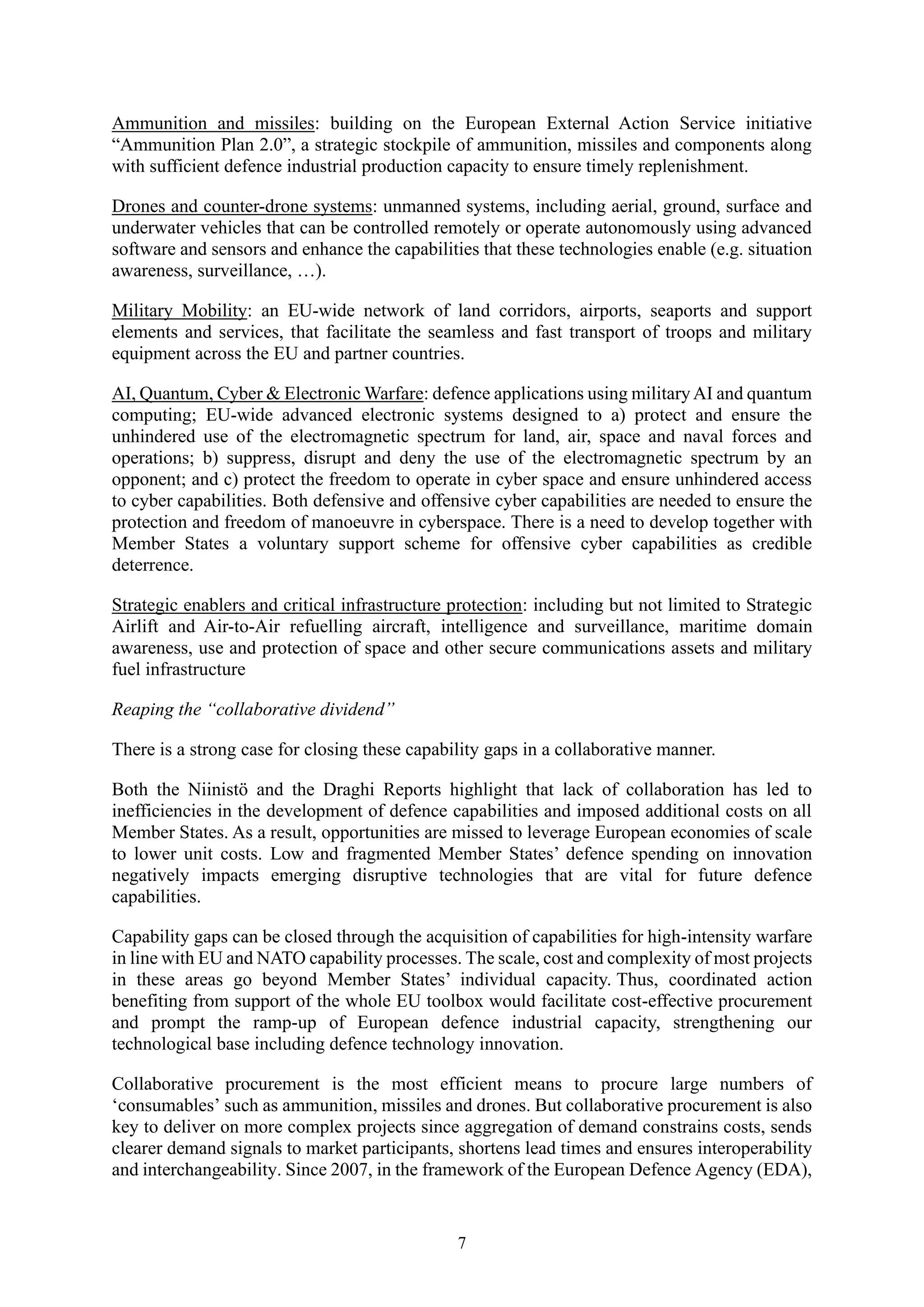 7
Ammunition and missiles: building on the European External Action Service initiative
“Ammunition Plan 2.0”, a strategic stockpile of ammunition, missiles and components along
with sufficient defence industrial production capacity to ensure timely replenishment.
Drones and counter-drone systems: unmanned systems, including aerial, ground, surface and
underwater vehicles that can be controlled remotely or operate autonomously using advanced
software and sensors and enhance the capabilities that these technologies enable (e.g. situation
awareness, surveillance, …).
Military Mobility: an EU-wide network of land corridors, airports, seaports and support
elements and services, that facilitate the seamless and fast transport of troops and military
equipment across the EU and partner countries.
AI, Quantum, Cyber & Electronic Warfare: defence applications using militaryAI and quantum
computing; EU-wide advanced electronic systems designed to a) protect and ensure the
unhindered use of the electromagnetic spectrum for land, air, space and naval forces and
operations; b) suppress, disrupt and deny the use of the electromagnetic spectrum by an
opponent; and c) protect the freedom to operate in cyber space and ensure unhindered access
to cyber capabilities. Both defensive and offensive cyber capabilities are needed to ensure the
protection and freedom of manoeuvre in cyberspace. There is a need to develop together with
Member States a voluntary support scheme for offensive cyber capabilities as credible
deterrence.
Strategic enablers and critical infrastructure protection: including but not limited to Strategic
Airlift and Air-to-Air refuelling aircraft, intelligence and surveillance, maritime domain
awareness, use and protection of space and other secure communications assets and military
fuel infrastructure
Reaping the “collaborative dividend”
There is a strong case for closing these capability gaps in a collaborative manner.
Both the Niinistö and the Draghi Reports highlight that lack of collaboration has led to
inefficiencies in the development of defence capabilities and imposed additional costs on all
Member States. As a result, opportunities are missed to leverage European economies of scale
to lower unit costs. Low and fragmented Member States’ defence spending on innovation
negatively impacts emerging disruptive technologies that are vital for future defence
capabilities.
Capability gaps can be closed through the acquisition of capabilities for high-intensity warfare
in line with EU and NATO capability processes. The scale, cost and complexity of most projects
in these areas go beyond Member States’ individual capacity. Thus, coordinated action
benefiting from support of the whole EU toolbox would facilitate cost-effective procurement
and prompt the ramp-up of European defence industrial capacity, strengthening our
technological base including defence technology innovation.
Collaborative procurement is the most efficient means to procure large numbers of
‘consumables’ such as ammunition, missiles and drones. But collaborative procurement is also
key to deliver on more complex projects since aggregation of demand constrains costs, sends
clearer demand signals to market participants, shortens lead times and ensures interoperability
and interchangeability. Since 2007, in the framework of the European Defence Agency (EDA),
 