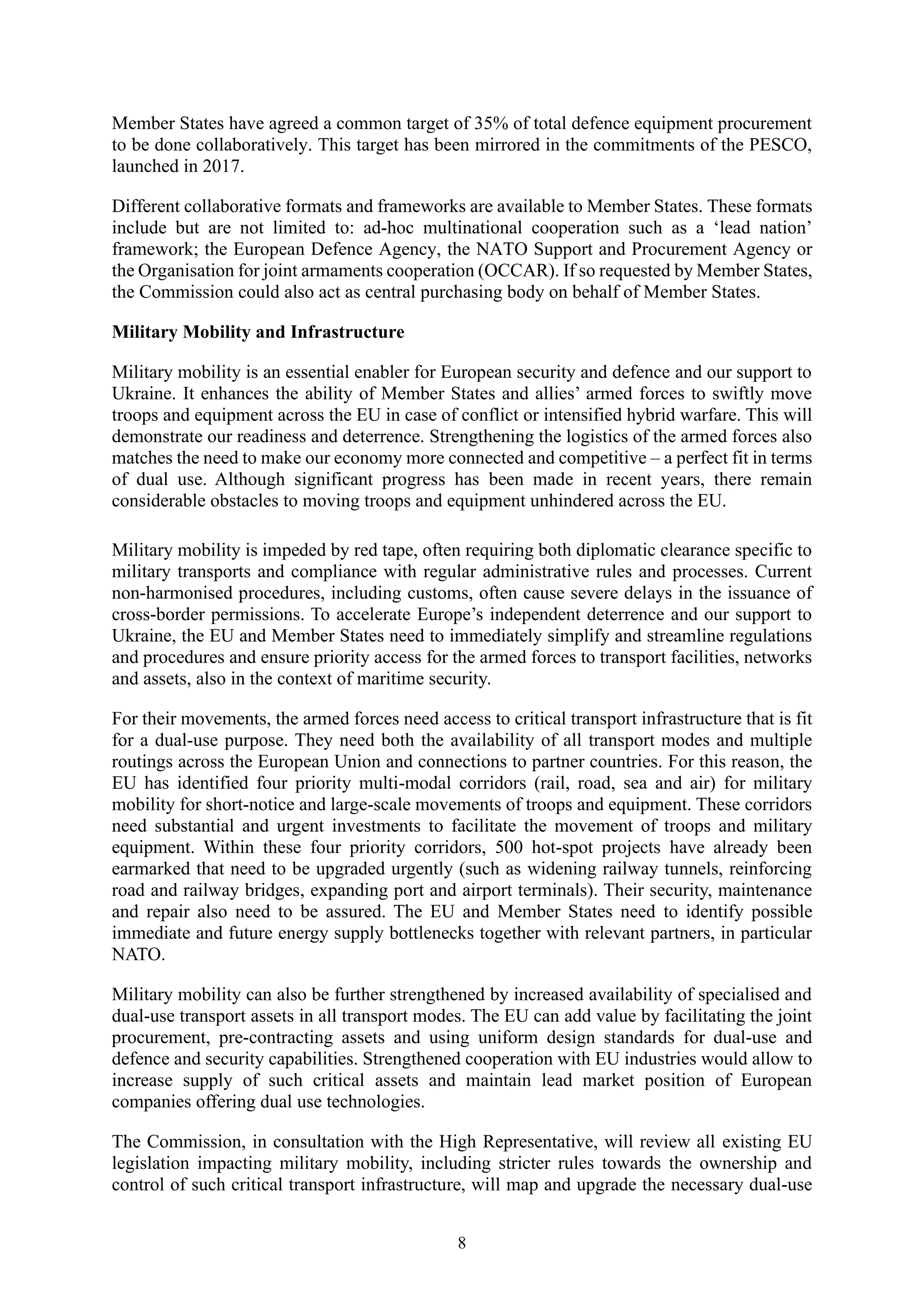 8
Member States have agreed a common target of 35% of total defence equipment procurement
to be done collaboratively. This target has been mirrored in the commitments of the PESCO,
launched in 2017.
Different collaborative formats and frameworks are available to Member States. These formats
include but are not limited to: ad-hoc multinational cooperation such as a ‘lead nation’
framework; the European Defence Agency, the NATO Support and Procurement Agency or
the Organisation for joint armaments cooperation (OCCAR). If so requested by Member States,
the Commission could also act as central purchasing body on behalf of Member States.
Military Mobility and Infrastructure
Military mobility is an essential enabler for European security and defence and our support to
Ukraine. It enhances the ability of Member States and allies’ armed forces to swiftly move
troops and equipment across the EU in case of conflict or intensified hybrid warfare. This will
demonstrate our readiness and deterrence. Strengthening the logistics of the armed forces also
matches the need to make our economy more connected and competitive – a perfect fit in terms
of dual use. Although significant progress has been made in recent years, there remain
considerable obstacles to moving troops and equipment unhindered across the EU.
Military mobility is impeded by red tape, often requiring both diplomatic clearance specific to
military transports and compliance with regular administrative rules and processes. Current
non-harmonised procedures, including customs, often cause severe delays in the issuance of
cross-border permissions. To accelerate Europe’s independent deterrence and our support to
Ukraine, the EU and Member States need to immediately simplify and streamline regulations
and procedures and ensure priority access for the armed forces to transport facilities, networks
and assets, also in the context of maritime security.
For their movements, the armed forces need access to critical transport infrastructure that is fit
for a dual-use purpose. They need both the availability of all transport modes and multiple
routings across the European Union and connections to partner countries. For this reason, the
EU has identified four priority multi-modal corridors (rail, road, sea and air) for military
mobility for short-notice and large-scale movements of troops and equipment. These corridors
need substantial and urgent investments to facilitate the movement of troops and military
equipment. Within these four priority corridors, 500 hot-spot projects have already been
earmarked that need to be upgraded urgently (such as widening railway tunnels, reinforcing
road and railway bridges, expanding port and airport terminals). Their security, maintenance
and repair also need to be assured. The EU and Member States need to identify possible
immediate and future energy supply bottlenecks together with relevant partners, in particular
NATO.
Military mobility can also be further strengthened by increased availability of specialised and
dual-use transport assets in all transport modes. The EU can add value by facilitating the joint
procurement, pre-contracting assets and using uniform design standards for dual-use and
defence and security capabilities. Strengthened cooperation with EU industries would allow to
increase supply of such critical assets and maintain lead market position of European
companies offering dual use technologies.
The Commission, in consultation with the High Representative, will review all existing EU
legislation impacting military mobility, including stricter rules towards the ownership and
control of such critical transport infrastructure, will map and upgrade the necessary dual-use
 