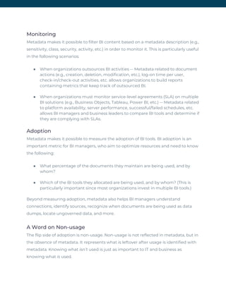 Monitoring 
Metadata makes it possible to filter BI content based on a metadata description (e.g., 
sensitivity, class, security, activity, etc.) in order to monitor it. This is particularly useful 
in the following scenarios: 
● When organizations outsources BI activities -- Metadata related to document
actions (e.g., creation, deletion, modification, etc.), log-on time per user,
check-in/check-out activities, etc. allows organizations to build reports
containing metrics that keep track of outsourced BI.
● When organizations must monitor service-level agreements (SLA) on multiple
BI solutions (e.g., Business Objects, Tableau, Power BI, etc.) -- Metadata related
to platform availability, server performance, successful/failed schedules, etc.
allows BI managers and business leaders to compare BI tools and determine if
they are complying with SLAs.
Adoption 
Metadata makes it possible to measure the adoption of BI tools. BI adoption is an 
important metric for BI managers, who aim to optimize resources and need to know 
the following: 
● What percentage of the documents they maintain are being used, and by
whom?
● Which of the BI tools they allocated are being used, and by whom? (This is
particularly important since most organizations invest in multiple BI tools.)
Beyond measuring adoption, metadata also helps BI managers understand 
connections, identify sources, recognize when documents are being used as data 
dumps, locate ungoverned data, and more. 
A Word on Non-usage 
The flip side of adoption is non-usage. Non-usage is not reflected in metadata, but in 
the ​absence​ of metadata. It represents what is leftover after usage is identified with 
metadata​.​ Knowing what ​isn’t​ used is just as important to IT and business as 
knowing what ​is​ used. 
 