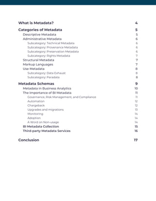 What is Metadata? 4 
Categories of Metadata 5 
Descriptive Metadata 5 
Administrative Metadata 6 
Subcategory: Technical Metadata 6 
Subcategory: Provenance Metadata 6 
Subcategory: Preservation Metadata 6 
Subcategory: Rights Metadata 7 
Structural Metadata 7 
Markup Languages 7 
Use Metadata 8 
Subcategory: Data Exhaust 8 
Subcategory: Paradata 8 
Metadata Schemas 9 
Metadata in Business Analytics 10 
The Importance of BI Metadata 11 
Governance, Risk Management, and Compliance 11 
Automation 12 
Chargeback 12 
Upgrades and migrations 13 
Monitoring 14 
Adoption 14 
A Word on Non-usage 14 
BI Metadata Collection 15 
Third-party Metadata Services 16 
Conclusion 17 
 