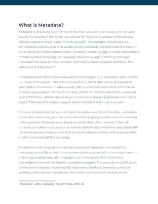 What is Metadata? 
Metadata is all around us and most of the time we aren’t even aware of it. So what 
exactly is metadata? The word meta (Greek for “beyond”) has been embraced by 
popular culture to mean “about the thing itself.” For example, metafiction is a 
self-conscious literary style that alludes to the artificiality or literariness of a work. In 
other words, it’s “fiction about fiction.” Similarly, metalanguage is words and symbols 
for talking about language, or “language about language.” Following this logic, 
metadata translates to “data on data,” and that’s indeed a popular definition. But 
what does it really mean? 
It’s impossible to define metadata without first assigning a meaning to data. For the 
purposes of this paper, data refers to objects (i.e., facts) that can be processed to 
yield useful information. In other words, data is ​potential information​. Information 
scientist and professor Jeffrey Pomerantz, author of the book ​Metadata,​ published 
by The MIT Press, defines metadata as “a statement about a potentially informative 
object.” ​Perhaps the simplest way to define metadata is with an example. 1
Consider a telephone call. In most cases, the spoken words are the data -- potential 
information (assuming you can understand the language spoken and the meaning 
of the speaker). Metadata are statements about that data: the time of the call, 
duration, completion status, source number, identification numbers associated with 
the exchange (set of equipment that connects telephone lines), and route by which 
a call entered and left the exchange.  
A telephone call is a good example because it highlights just how revealing 
metadata can be. By providing statements about a potentially informative object -- 
in this case a telephone call -- metadata can often expose the information 
exchanged in the call (the data) to a surprising degree. For example, in a 2016 study 
of telephone metadata involving 800 volunteers, Stanford University computer 
scientists were able to infer private information, such as health details, at the 
1
Pomerantz, Jeffrey. ​Metadata​. The MIT Press, 2015, 26.
 