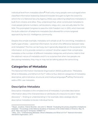 individual level from metadata alone. That’s why many people were outraged when 2
classified information leaked by Edward Snowden brought to light the extent to 
which the U.S. National Security Agency (NSA) was collecting telephone metadata in 
bulk from citizens and allies. They understood that, what constituted metadata to 
most people (phone numbers, call durations, relays, etc.), was actually data for the 
NSA. This prompted Congress to pass the USA Freedom Act in 2015, which banned 
the bulk collection of telephone metadata (but allowed for a more targeted 
approach) by the U.S. intelligence community. 
Despite this simple example, metadata isn’t simple at all. For one thing, metadata is 
itself a type of data -- potential information. So what’s the difference between data 
and metadata? The line can be fuzzy, but it generally depends on the purpose of the 
information. Is it to provide content or context? Another aspect that complicates 
metadata is the number of different metadata categories and schema. Add to that 
the abstract nature of metadata and it’s no surprise that when two people are 
discussing metadata, they may or may not be talking about the same thing. 
Categories of Metadata 
The National Information Standards Organization (NISO) publication, “Metadata: 
What Is Metadata, and What Is It For?” refers to four distinct categories of metadata: 
descriptive, administrative, structural, and markup languages. ​Jeffrey Pomerantz 3
adds a fifth: use metadata. 
Descriptive Metadata 
Descriptive metadata is the simplest kind of metadata. It provides descriptive 
information about the characteristics or attributes of a resource to aid in “data 
discovery” -- finding or understanding it. For example, data catalogs rely on 
descriptive metadata to locate individual items. 
2
Mayer, Jonathan, Patrick Mutchler, and John C. Mitchell. “Evaluating the privacy properties of telephone
metadata.” ​Proceedings of the National Academy of Sciences of the United States of America​. May 16,
2016. https://doi.org/10.1073/pnas.1508081113
3
Riley, Jenn. “Understanding Metadata: What Is Metadata and What Is It For?” ​National Information
Standards Organization, 2017.
 