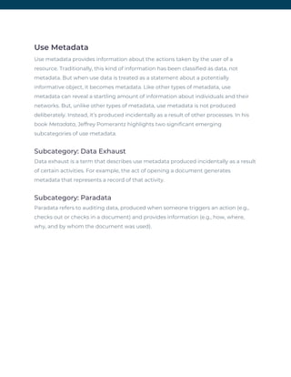 Use Metadata 
Use metadata provides information about the actions taken by the user of a 
resource. Traditionally, this kind of information has been classified as data, not 
metadata. But when use data is treated as a statement about a potentially 
informative object, it becomes metadata. Like other types of metadata, use 
metadata can reveal a startling amount of information about individuals and their 
networks. But, unlike other types of metadata, use metadata is not produced 
deliberately. Instead, it’s produced incidentally as a result of other processes. In his 
book ​Metadata​, Jeffrey Pomerantz highlights two significant emerging 
subcategories of use metadata. 
Subcategory: Data Exhaust 
Data exhaust is a term that describes use metadata produced incidentally as a result 
of certain activities. For example, the act of opening a document generates 
metadata that represents a record of that activity. 
Subcategory: Paradata 
Paradata refers to auditing data, produced when someone triggers an action (e.g., 
checks out or checks in a document) and provides information (e.g., how, where, 
why, and by whom the document was used). 
 