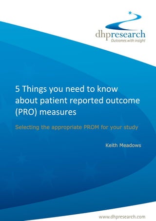 5 Things you need to know
about patient reported outcome
(PRO) measures
Selecting the appropriate PROM for your study


                                                                    Keith Meadows




© DHP Research 2012 To discuss any points raised in this paper contact: info@dhpresearch.com   1
 