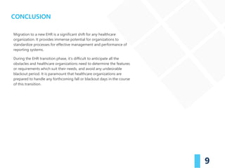 9
Migration to a new EHR is a significant shift for any healthcare
organization. It provides immense potential for organizations to
standardize processes for effective management and performance of
reporting systems.
During the EHR transition phase, it’s difficult to anticipate all the
obstacles and healthcare organizations need to determine the features
or requirements which suit their needs, and avoid any undesirable
blackout period. It is paramount that healthcare organizations are
prepared to handle any forthcoming fall or blackout days in the course
of this transition.
CONCLUSION
 