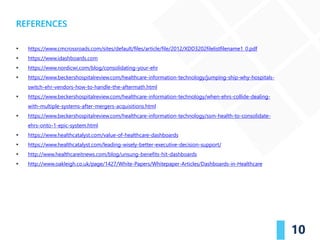10
▪ https://www.cmcrossroads.com/sites/default/files/article/file/2012/XDD3202filelistfilename1_0.pdf
▪ https://www.idashboards.com
▪ https://www.nordicwi.com/blog/consolidating-your-ehr
▪ https://www.beckershospitalreview.com/healthcare-information-technology/jumping-ship-why-hospitals-
switch-ehr-vendors-how-to-handle-the-aftermath.html
▪ https://www.beckershospitalreview.com/healthcare-information-technology/when-ehrs-collide-dealing-
with-multiple-systems-after-mergers-acquisitions.html
▪ https://www.beckershospitalreview.com/healthcare-information-technology/ssm-health-to-consolidate-
ehrs-onto-1-epic-system.html
▪ https://www.healthcatalyst.com/value-of-healthcare-dashboards
▪ https://www.healthcatalyst.com/leading-wisely-better-executive-decision-support/
▪ http://www.healthcareitnews.com/blog/unsung-benefits-hit-dashboards
▪ http://www.oakleigh.co.uk/page/1427/White-Papers/Whitepaper-Articles/Dashboards-in-Healthcare
REFERENCES
 
