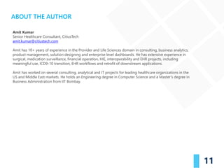 11
ABOUT THE AUTHOR
Amit Kumar
Senior Healthcare Consultant, CitiusTech
amit.kumar@citiustech.com
Amit has 10+ years of experience in the Provider and Life Sciences domain in consulting, business analytics,
product management, solution designing and enterprise level dashboards. He has extensive experience in
surgical, medication surveillance, financial operation, HIE, interoperability and EHR projects, including
meaningful use, ICD9-10 transition, EHR workflows and retrofit of downstream applications.
Amit has worked on several consulting, analytical and IT projects for leading healthcare organizations in the
US and Middle East markets. He holds an Engineering degree in Computer Science and a Master’s degree in
Business Administration from IIT Bombay.
 