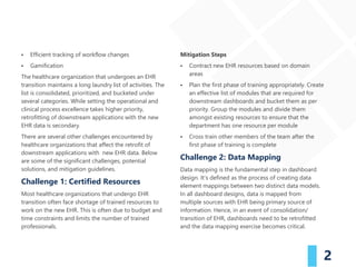 2
▪ Efficient tracking of workflow changes
▪ Gamification
The healthcare organization that undergoes an EHR
transition maintains a long laundry list of activities. The
list is consolidated, prioritized, and bucketed under
several categories. While setting the operational and
clinical process excellence takes higher priority,
retrofitting of downstream applications with the new
EHR data is secondary.
There are several other challenges encountered by
healthcare organizations that affect the retrofit of
downstream applications with new EHR data. Below
are some of the significant challenges, potential
solutions, and mitigation guidelines.
Challenge 1: Certified Resources
Most healthcare organizations that undergo EHR
transition often face shortage of trained resources to
work on the new EHR. This is often due to budget and
time constraints and limits the number of trained
professionals.
Mitigation Steps
▪ Contract new EHR resources based on domain
areas
▪ Plan the first phase of training appropriately. Create
an effective list of modules that are required for
downstream dashboards and bucket them as per
priority. Group the modules and divide them
amongst existing resources to ensure that the
department has one resource per module
▪ Cross train other members of the team after the
first phase of training is complete
Challenge 2: Data Mapping
Data mapping is the fundamental step in dashboard
design. It’s defined as the process of creating data
element mappings between two distinct data models.
In all dashboard designs, data is mapped from
multiple sources with EHR being primary source of
information. Hence, in an event of consolidation/
transition of EHR, dashboards need to be retrofitted
and the data mapping exercise becomes critical.
 