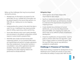 3
Below are few challenges that may be encountered
during this process:
▪ Multiple sets of information are present for the
same data. For e.g., multiple lists of providers can
be present based on the service they perform, viz.
OPD, IPD, etc. making one-to-one mapping
difficult
▪ Understanding the context in the which the data is
used. For e.g., a dashboard may require provider
data for billing, supervising, and/or performing.
▪ Some data elements which aren’t easily identified
and are present in the default configuration of EHR
require a custom build to pinpoint them
▪ Old EHRs were simple and had several other
supporting systems, vis-à-vis present EHRs which
are sophisticated and perform complex operations
than their predecessors. During their transition /
consolidation, many other applications become
obsolete. These add an additional level of
complexity since data mapping needs to be
performed for all data elements
Mitigation Steps
▪ Define specific role of Data Analyst (DA)
responsible for data analysis
▪ Specify an assessment phase before retrofitting
begins where DA teams up with Business Analysts
to understand the requirements and perform the
mapping process
▪ Create detailed documentation of current
dashboards, such as Business Requirements
Document (BRD), S2T mapping, bus matrix, etc.
which maps across different phases of dashboard
development
▪ Check for simplification of requirements – look for
goals to achieve rather than the algorithm / path
used in legacy systems to achieve the goals. With
the new EHR, there may be new definitions
available for simplification
Challenge 3: Presence of Test Data
Data driven testing is essential for development of any
dashboard since it checks the sanctity of input data
and verifies the validity of output data. With the EHR
 