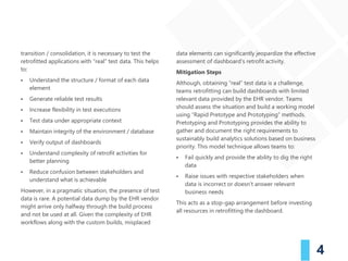 4
transition / consolidation, it is necessary to test the
retrofitted applications with “real” test data. This helps
to:
▪ Understand the structure / format of each data
element
▪ Generate reliable test results
▪ Increase flexibility in test executions
▪ Test data under appropriate context
▪ Maintain integrity of the environment / database
▪ Verify output of dashboards
▪ Understand complexity of retrofit activities for
better planning
▪ Reduce confusion between stakeholders and
understand what is achievable
However, in a pragmatic situation, the presence of test
data is rare. A potential data dump by the EHR vendor
might arrive only halfway through the build process
and not be used at all. Given the complexity of EHR
workflows along with the custom builds, misplaced
data elements can significantly jeopardize the effective
assessment of dashboard’s retrofit activity.
Mitigation Steps
Although, obtaining “real” test data is a challenge,
teams retrofitting can build dashboards with limited
relevant data provided by the EHR vendor. Teams
should assess the situation and build a working model
using “Rapid Pretotype and Prototyping” methods.
Pretotyping and Prototyping provides the ability to
gather and document the right requirements to
sustainably build analytics solutions based on business
priority. This model technique allows teams to:
▪ Fail quickly and provide the ability to dig the right
data
▪ Raise issues with respective stakeholders when
data is incorrect or doesn’t answer relevant
business needs
This acts as a stop-gap arrangement before investing
all resources in retrofitting the dashboard.
 