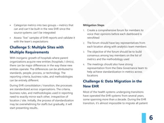 6
▪ Categorize metrics into two groups – metrics that
can and can’t be built in the new EHR since the
source systems can’t be integrated
▪ Assess “live” samples of EHR reports and validate it
with the team’s expectations
Challenge 5: Multiple Sites with
Multiple Requirements
With inorganic growth of hospitals where parent
organizations acquire new entities (hospitals / clinics),
there can be major differences in the way these new
entities operate. The differences can be attributed to
standards, people, process, or technology. The
reporting criteria, business rules, and methodologies
can be entirely different.
During EHR consolidation / transition, the processes
are standardized across organizations. The criteria,
business rules, and methodologies used in reporting
need to exactly mirror each other, irrespective of
location / site. Initially, the process of standardization
may be overwhelming for staffs but gradually, it will
start presenting results..
Mitigation Steps
1. Create a comprehensive forum for members to
voice their opinions before each dashboard is
retrofitted
2. The forum should have key representatives from
each location along with analytics team members
3. The objective of the forum should be to build
consensus among key members on the list of
metrics and the methodology used
4. The meetings should also have strong
representation from the Data Governance team to
help achieve standardization in metrics across
locations
Challenge 6: Data Migration in the
New EHR
Most of the health systems undergoing transitions
have operated the EHR systems from several years,
some spanning more than a decade. During the EHR
transition, it’s almost impossible to migrate all patient
 