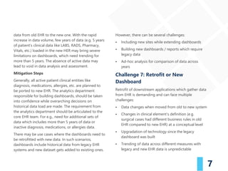 7
data from old EHR to the new one. With the rapid
increase in data volume, few years of data (e.g. 5 years
of patient’s clinical data like LABS, RADS, Pharmacy,
Vitals, etc.) loaded in the new HER may bring severe
limitations on dashboards, which need trending for
more than 5 years. The absence of active data may
lead to void in data analysis and assessment.
Mitigation Steps
Generally, all active patient clinical entities like
diagnosis, medications, allergies, etc. are planned to
be ported to new EHR. The analytics department
responsible for building dashboards, should be taken
into confidence while overarching decisions on
historical data load are made. The requirement from
the analytics department should be articulated to the
core EHR team. For e.g., need for additional sets of
data which includes more than 5 years of data or
inactive diagnosis, medications, or allergies data.
There may be use cases where the dashboards need to
be retrofitted with new data. In such scenarios,
dashboards include historical data from legacy EHR
systems and new dataset gets added to existing ones.
However, there can be several challenges:
▪ Including new sites while extending dashboards
▪ Building new dashboards / reports which require
legacy data
▪ Ad-hoc analysis for comparison of data across
years
Challenge 7: Retrofit or New
Dashboard
Retrofit of downstream applications which gather data
from EHR is demanding and can face multiple
challenges:
▪ Data changes when moved from old to new system
▪ Changes in clinical element’s definition (e.g.
surgical cases had different business rules in old
EHR compared to new EHR) at a conceptual level
▪ Upgradation of technology since the legacy
dashboard was built
▪ Trending of data across different measures with
legacy and new EHR data is unpredictable
 