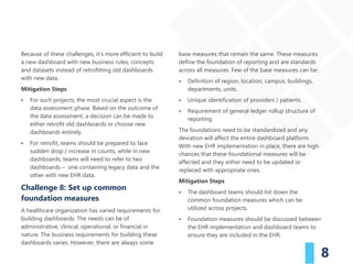 8
Because of these challenges, it’s more efficient to build
a new dashboard with new business rules, concepts
and datasets instead of retrofitting old dashboards
with new data.
Mitigation Steps
▪ For such projects, the most crucial aspect is the
data assessment phase. Based on the outcome of
the data assessment, a decision can be made to
either retrofit old dashboards or choose new
dashboards entirely.
▪ For retrofit, teams should be prepared to face
sudden drop / increase in counts, while in new
dashboards, teams will need to refer to two
dashboards – one containing legacy data and the
other with new EHR data.
Challenge 8: Set up common
foundation measures
A healthcare organization has varied requirements for
building dashboards. The needs can be of
administrative, clinical, operational, or financial in
nature. The business requirements for building these
dashboards varies. However, there are always some
base measures that remain the same. These measures
define the foundation of reporting and are standards
across all measures. Few of the base measures can be:
▪ Definition of region, location, campus, buildings,
departments, units.
▪ Unique identification of providers / patients.
▪ Requirement of general ledger rollup structure of
reporting
The foundations need to be standardized and any
deviation will affect the entire dashboard platform.
With new EHR implementation in place, there are high
chances that these foundational measures will be
affected and they either need to be updated or
replaced with appropriate ones.
Mitigation Steps
▪ The dashboard teams should list down the
common foundation measures which can be
utilized across projects.
▪ Foundation measures should be discussed between
the EHR implementation and dashboard teams to
ensure they are included in the EHR.
 