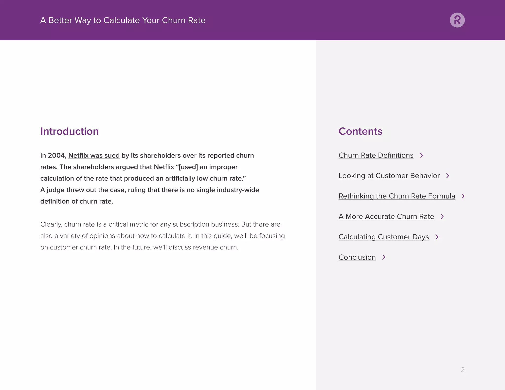 Introduction
In 2004, Netﬂix was sued by its shareholders over its reported churn
rates. The shareholders argued that Netﬂix “[used] an improper
calculation of the rate that produced an artiﬁcially low churn rate.”
A judge threw out the case, ruling that there is no single industry-wide
deﬁnition of churn rate.
Clearly, churn rate is a critical metric for any subscription business. But there are
also a variety of opinions about how to calculate it. In this guide, we’ll be focusing
on customer churn rate. In the future, we’ll discuss revenue churn.
A Better Way to Calculate Your Churn Rate
2
Contents
Churn Rate Deﬁnitions ›
Looking at Customer Behavior ›
Rethinking the Churn Rate Formula ›
A More Accurate Churn Rate ›
Calculating Customer Days ›
Conclusion ›
 