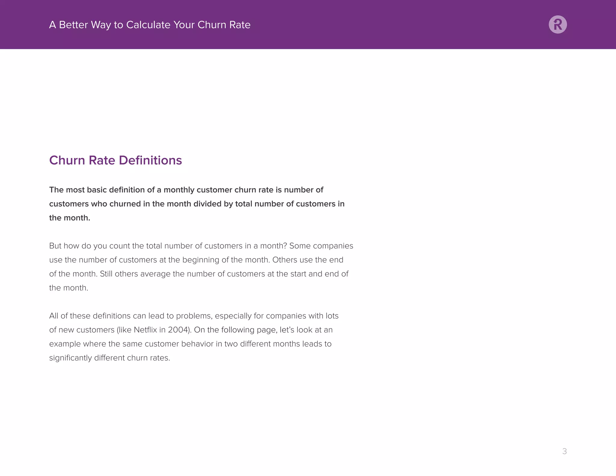 Churn Rate Deﬁnitions
The most basic deﬁnition of a monthly customer churn rate is number of
customers who churned in the month divided by total number of customers in
the month.
But how do you count the total number of customers in a month? Some companies
use the number of customers at the beginning of the month. Others use the end
of the month. Still others average the number of customers at the start and end of
the month.
All of these deﬁnitions can lead to problems, especially for companies with lots
of new customers (like Netﬂix in 2004). On the following page, let’s look at an
example where the same customer behavior in two different months leads to
signiﬁcantly different churn rates.
A Better Way to Calculate Your Churn Rate
3
 